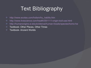 Text Bibliography http:// www.ecotao.com/holism/hu_habilis.htm http://www.livescience.com/health/091111-origin-tool-use.html http://humanorigins.si.edu/evidence/human-fossils/species/homo-habilis Textbook- Other Places, Other Times Textbook- Ancient Worlds 