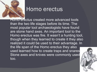 Homo erectus Homo erectus created more advanced tools than the two life stages before its time. The most popular tool archaeologists have found are stone hand axes. An important tool to the Homo erectus was fire. It wasn’t a hunting tool, though when they learned to create it they also realized it could be used to their advantage. In the life span of the Homo erectus they also used learned how to create traps and snares. Stone axes and knives were commonly used too. 