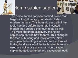 Homo sapien sapien The homo sapien sapioen homind is one that began a long time ago, but also includes modern humans. This hominid used all of the tools humans before them had invented though they created their own tools as well. The most important discovery the Homo sapien sapien was how to farm. This changed the face of hunting and tools forever. Now most people hunting is not a common form of finding food so a lot of the tools other hominids used are not in use anymore. Homo sapien sapien hunted, gathered and sacvenged food. 