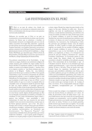Haylli
 EDICIÓN ESPECIAL



                            LAS FESTIVIDADES EN EL PERÚ

E     l Perú es un país de cultura viva, donde sus
      tradiciones y sus creencias no solamente están en los
libros y en la literatura oral, sino que existen como practica
                                                                  es decir, origen. Donde hay origen hay país, donde no hay
                                                                  origen, no hay país. Además, en todas estas fiestas se
                                                                  engloban una serie de manifestaciones domesticas y
real renovada anualmente.                                         artísticas y cuando decimos domésticas, nos referimos a la
                                                                  cocina, la comida, el vestido, los viajes. Todo lo que ocurre
Debemos de recordar que el Perú es un país en                     en el mundo cotidiano, se recrea de manera distinta.
construcción y en reconstrucción, la cultura que nosotros         También hay una serie de manifestaciones artísticas como
amamos, las danzas que se practican y enseñan; en                 la música y la danza; así como la artesanía, porque hay
determinado momento era despreciado, por ser cosa de              bordadores, hay mascareros, hay muñequeras, es decir,
indios y de cholos. En el siglo XX, sobretodo a partir de         hay personas que participan muchas veces de manera
los años 60 hay una reconstrucción de la nacionalidad, del        anónima. Es decir, cuando se realiza una festividad se
Espíritu Nacional, y ese Espíritu Nacional se reconstruyó         engloba a un mundo. En ese sentido el Folklore engloba
gracias a maestros como Enrique Cuentas Ormachea, que             todo el mundo cotidiano, lo recrea y lo amplia. Otra
prácticamente invento la Fiesta de la Candelaria; a Jorge         característica es que en las festividades no se realizan
Núñez Del Prado, que descubrió para el Perú la fiesta de          debido a la inspiración, al deseo o la voluntad de una
Paucartambo, a Faustino Reyes en el Cusco, que invento el         persona X, sino que obedece a fenómenos de carácter
Inti Raymi, a Sergio Quijada Jara de Huancavelica.                económico básicamente. La Economía genera la vida
                                                                  social, donde hay dinero, donde hay movimiento
Una primera característica de las festividades, es que            económico o donde lo ha habido, se ha realizado una gran
todas en su origen, obedecen a un sentimiento religioso de        fiesta. Otra característica de las festividades es que el
estirpe cristiana, pero también de origen andino. En las          Calendario actual de fiestas no es un calendario que haya
fiestas del Perú el sentimiento andino, es decir la religión      surgido espontáneamente, o que se haya ido articulando
andina, se juntan con la religión cristiana y muchas veces        durante 50 años o 100 años. Viene de mucho más atrás.
en su aspecto exterior es una fiesta cristiana, pero por          Cuando llegan los españoles, descubren que                los
adentro va la Religión Andina. En esta simbiosis                  peruanos pre-colombinos celebraban estas fiestas, pero
aparecen las fiestas que se realizan en el Perú. Una segunda      no podían explicarse por que lo realizaban, pues ellos no
característica es que son fiestas comunitarias de auténtica       venían con la mentalidad de agricultores, sino venían con
participación popular, a veces la palabra popular es mal          la mentalidad de extractores de mineral (de mineros); por
utilizada por los antropólogos y sociólogos. Pues, se cree        tal razón no podían entender porque había tal o cual fiesta.
que lo popular es todo lo que se hace en el Perú o en el          Asimismo cuando ven que aquí se rinde culto a la tierra,
mundo andino, lo que no es cierto. Lo popular debe ser            no se dan cuenta que es porque la tierra da la papa, el
entendido como un fenómeno donde las personas dejan               maíz y los frutos. Al no comprenderlo tratan de romper
de lado sus cargos públicos, el prestigio personal y              este calendario, reemplazándolo por el Calendario
profesional y la clase social a la que pertenecen. Dentro del     Cristiano.
mundo andino existen los estratos culto y de ignorancia tal
como existen en el mundo occidental, pero lo cierto es que        Somos un país muy antiguo y esa antigüedad se traduce a
en estas fiestas cuando alguien decide participar en ellas        través de nuestras fiestas, no solamente es el deseo de
sea un abogado, el potentado, el estudioso, el científico, el     bailar, de presentarse todos, de bailan mejor o que los
estudiante, el cura, todos absolutamente bajan al llano y         otros bailan menos; sino que a través de esa experiencia de
aparece otra realidad,           otras autoridades y otras        la alegría, nos comunicamos con los espíritus. ¿Porqué?
instituciones. Es decir hay una creación de una nueva             Porque pertenecemos a un mundo animista, creemos que
realidad. Como una tercera característica, notamos que en         todo tiene un ánima. Vivimos en un mundo panteísta,
las fiestas aparecen personas que se han ido; unos a              donde creemos que la tierra tiene un espíritu. Así, en cada
Europa, otros a Lima o a otra provincia, pero que debido a        fiesta, como en todo el mundo andino, hay una visión de
una promesa, nostalgia o añoranza de la tierra, regresan a        mundo y las fiestas obedecen a una visión de mundo.
sus pueblos, incentivándose un fenómeno que
denominamos “La Mig ración Popular”. Las
características señaladas hasta ahora permiten que existan        _____________________________________________
tradiciones familiares y que la gente pueda arraigarse y          Dr. Omar Aramayo, extracto de la ponencia en el VIII Curso de
podamos ser un país, porque un país es básicamente raíz,          Capacitación Docente en Folklore en la UNMSM.



10                                                     Octubre 2008
 
