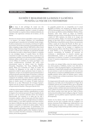 Haylli
 EDICIÓN ESPECIAL



                  ILUSIÓN Y REALIDAD DE LA DANZA Y LA MÚSICA
                       PUNEÑA: LA VOZ DE UN TESTIMONIO

P    uno tiene el alto privilegio de contar con dos
     nacionalidades fuertes y soberbias, me refiero, sin lugar a
dudas, a las nacionalidades quechua y aymará, de quienes
                                                                     La geografía puneña hoy es compartida con la actual
                                                                     República de Bolivia. No olvidemos que Bolivia antes de
                                                                     1835 fue denominado como el Alto Perú, es decir, en el caso
hemos heredado su exquisita cultura, fundamentalmente, las           de las danzas que Bolivia reclama (Diablada, Thinkus, Tobas,
referidas a las expresiones artísticas de la música y de las         Tontunas, entre otras, tienen su origen en territorio
danzas.                                                              altiplánico peruano, insisto en que Bolivia recien fue como tal
                                                                     a partir de 1825, inclusive, esa fecha no le otorgó una
Nosotros los mestizos hemos aprendido a cantar en quechua            autonomía política, debido a las decisiones políticas de ese
y en aymara y ha danzar, asimismo, esa extraordinaria                tiempo en que hacia 1839 se constituyo la Confederación
coreografía que la naturaleza les ha brindado desde siempre.         Perú-Boliviana; es más, Bolivia recién obtiene una autonomía
Es decir, esa presencia y esa extensión, constituyen el espíritu     política a partir de la firma del Tratado de Puno que se
de la música y de las danzas puneñas. La geografía puneña tan        suscribió en 1842. La Diablada, Tontuna, tundikes, por citar
bella y compleja se erige a más de 3,800 metros sobre el nivel       algunas de las danzas de ese tiempo, se originaron en
del mar, el lago Titicaca en muchos sectores parece que se une       territorio peruano (Perú y Alto Perú). Si bien es cierto que en
al cielo y se forma ante el habitante un espectáculo increíble       la actual Bolivia, se ha desarrollado, agresivamente, la
de describir, los azules se abren hacia el espacio y se pierden      creación coreográfica de bordados de máscaras, de
en una nostalgica lejanía. Y cuando llueve, los árboles              vestimenta y paralelamente la creación musical, que
concentran sus nidos con miles de trinos, es que las aves se         lamentablemente, cautiva a los puneños hasta sentirse
ensimisman, también, con los fenómenos meteorológicos. El            importantes si la danzan y la cantan. ¿Y nuestros profesores
habitante andino reside en toda esa extensión y se gratifican        de arte? ¿Y nuestros compositores, y nuestros bordadores, y
con los follajes, los sembríos, los vientos que llegan a una         mascareros?
noche completamente estrellada. De todas estas
circunstancias nacen las danzas como los Ayarachis,                  Las noches son siempre bellas, como las mujeres puneñas,
Choquelas, Huapululos, Inti Tusuj, Imillanis, Diablos,               una chola puneña es bellísima, muchas veces ella mira el
Sikuris, Maris, Los Carnavales de Arapa, de Zepìta, de               horizonte y miles de preguntas llegan a sus pensamientos y
Chuchito, de Qopamaya en fin, todas las danzas que                   cavilaciones. Cuando baila extienden toda su figura al viento y
aparecieron desde la época preincaica hasta la incaica, se           las aves recrean su vuelo en el cielo junto a los ojos de estas
originaron, en rigor, en esas pristinas epocas pertenecientes a      cholas divinas. La majestuosa diablada puneña o la marinera y
territorio peruano, para luego llegar al virreynato y sufrir por     pandilla puneñas inician miles de fantasías, pasos, vueltas,
la política de la conquista desplantes y arrinconamientos. La        saltos y romances que se alojan en promesas y besos cerca de
extirpación de idolatrías, nefasta decisión española contra          un relámpago blanco.
todas las expresiones culturales nativas, no pudo vencer a la
danza ni mucho menos a la música. El padre Ludovico                  En ninguna parte del mundo existe una fiesta tan grande, tan
Bertonio en su obra “Diccionario de la Lengua Aymara”,               majestuosa, tan bella como la Festividad de la Virgen de la
registra cerca de 16 danzas autóctonas que se escenificaban          Candelaria, patrona de la ciudad de Puno, que se desarrolla,
en la provincia de Chuchito – Puno, por el año de 1612.              todos los años, en la primera quincena del mes de febrero.
                                                                     Aunque su inicio y término tiene una extensión de dos meses,
A 500 años de la intromisión española en nuestro territorio, la      enero y febrero. La música y las danzas ensimisman al puneño
música y la danza siguen robustas, expandiendose en todos            que la lluvia, muchas veces tiene que irse. Todo es fuerza,
los lugares y los corazones peruanos. Es que el espíritu de una      acción, devoción infinita hacia la milagrosa efigie de “mamita
persona o de las acciones culturales tienen una fortaleza            candelaria” que las palabras esperan el próximo aniversario
indestructible, otra instancia es el alma que da vida y              de la esperanza.
constancia, espíritu y alma forman parte del ritmo interior,
cuando en una obra de arte, por ejemplo destaca la unidad es         Cientos de las danzas, miles de canciones , millones de
decir la belleza, es que dicha expresión tiene ritmo interior,       ilusiones, los ríos que se pierden entes de la llegada a un
una danza es bella por que posee ritmo interior y ese ritmo          puente, emociona al viejo indígena que señala amoroso a esa
interior es el espíritu es el alma de la cultura andina. Ojala la    madre indígena que pasta a un , cuidando su rebaño y sus
religión católica no me desautorice. La pachamama, es la             sembríos, porque siempre habrá que bailar y habrá que cantar.
máxima adoración del andino y canta y danza en su honor, los
apus, también, significan espíritu, alma. También se baila y se
                                                                     _____________________________________________
canta en su honor. He ahí la constancia y el desarrollo de la
música y de las danzas puneñas.
                                                                     Jesualdo Portugal
                                                                     (Puno, 1944) Documentalista y expositor de la cultura puneña.



                                                          Octubre 2008                                                          11
 