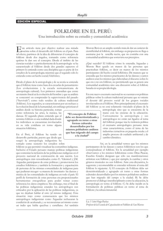 Haylli
 EDICIÓN ESPECIAL


                                      FOLKLORE EN EL PERÚ:
                      Una introducción sobre su estudio y comunidad académica


E     ste artículo tiene por objetivo realizar una mirada
      sucinta sobre el desarrollo del folklore en el país. Para
tal efecto, partimos de la idea de diferenciar el concepto de
                                                                      Morote Best en un amplio sentido trata de dar un carácter de
                                                                      cientificidad al folklore, sin embargo su propuesta no llega a
                                                                      asentarse por la sencilla razón, que no contaba con una
folklore desde dos ángulos, tomando como referencia                   comunidad académica que sostuviera sus preceptos.
quiénes le dan uso al concepto. Desde el ámbito de las
ciencias sociales –y particularmente de la antropología- se ha        ¿Qué sucedió? El folklore cómo lo entendía Arguedas y
caracterizado al folklore desde dos grandes aspectos: el              Morote Best quedo en manos de las personas que
primero lo entiende como una disciplina que es parte de los           practicaban folklore, es decir en manos de los mismos
estudios de la antropología; mientras que el segundo sólo lo          participantes del hecho social folklórico. De manera que se
entiende como un hecho social/folclórico.                             entendía que los mismos practicantes de las danzas y cantos
                                                                      andinos eran los mismos que elaboraban el discurso sobre lo
Desde el plano de la antropología y de su teoría se entiende          que era o no era folklore, no permitiendo que se genere una
que el folklore tiene como base dos escuelas de pensamiento           comunidad académica sino una discusión sobre el folklore
(Los evolucionistas y la escuela norteamericana de                    basada en su propia ideología.
antropología cultural). Los primeros entendían que existe
un transito lineal en la evolución del hombre y que su análisis      En este nuevo escenario nacional no se cuentan con políticas
se concentró en comprender la supervivencia del pasado               públicas sobre la cultura tradicional peruana que re-oriente
(“Survivals”) como todo residuo de cultura tradicional               el devenir del proceso social de los grupos sociales
(folklore). Los segundos, se caracterizaron por un rechazo a         involucrados en el folklore. Pero principalmente el escenario
la evolución lineal de la humanidad, sin embargo priorizan el        del folklore ya no está solamente vinculado al plano de la
análisis desde su historia particular, toman                                            antropología sino que se encuentra de la
como referencia las artes, la música, las          “El concepto de Folklore             mano con las ciencias de la educación.
danzas. El segundo plano entiende que el debe ser desterritorializado y Curiosamente la antropología y sus
termino folklore es una realidad dada donde        agrupado en torno a otras            antropólogos no están tan ligados al tema
los individuos se encuentran involucrados               formas culturales               del folklore porque tras la violencia política
en su vida cotidiana en torno alguna                  desarrollados por los             el escenario antropológico peruano tiene
situación folklórica.                             mismos pobladores andinos             otras características, como el tema de las
                                                  que han migrado del campo             industrias extractivas en pequeña escala y el
En el Perú, el folklore ha tenido un                       a la ciudad”                 amplio proceso de cuidado ambiental y de
desarrollo particular, puesto que desde que                                             cambio climático.
surgió la antropología indigenista ha
tomado como sustento los estudios sobre                                              Así, en la actualidad vemos que los mismos
folklore ya que permitió visualizar las costumbres indígenas.        participantes de las danzas y cantos folklóricos son los que
Inclusive el Estado peruano manejo políticas indigenistas            conceptualizan el folklore. En la actualidad por ejemplo
que contenían la inclusión de las poblaciones indígenas en el        observamos a los mismos folkloristas como Dina Paucar,
proyecto nacional de construcción de una nación. Los                 Eusebio Grados designan que sólo sus manifestaciones
antropólogos más renombrados como E. Valcárcel y J.M.                artísticas son folklore y que por ejemplo, la cumbia y otros
Arguedas participaron de estas políticas y promovieron los           géneros musicales no son folklore. Ante esta disyuntiva, lo
estudios folklóricos y también la formación y capacitación           sugerente y recomendable es entender referente al tema del
de personas de las mismas comunidades de indígenas para              folklore lo siguiente: A) El concepto de Folklore debe ser
que pudieran recoger –a manera de inventario- las danzas y           desterritorializado y agrupado en torno a otras formas
música de las comunidades de indígenas en todo el país. El           culturales desarrollados por los mismos pobladores andinos
perfil de formación de estas personas era proporcionarles            que han migrado del campo a la ciudad. B) Se debe
herramientas etnográficas para poder tomar como                      promover el diálogo interdisciplinario como la educación, la
referencia los datos empíricos. Sin embargo, tras el final de        antropología en torno al folklore. C) Se debe incidir en la
las políticas indigenistas estatales los antropólogos son            formulación de políticas públicas en torno al tema de
criticados por la aplicación de las políticas indigenistas, ya       folklore y la cultura inmaterial.
que no dejaban hablar al otro (al mismo indígena). Esta
situación trajo como consecuencia que los mismos
antropólogos indigenistas como Arguedas rechazaran la                _____________________________________________
condición de aculturado, y se reconocieran así mismo como            Lic. Victor Hugo Pachas
un indio que habla quechua y castellano. Así también                 Profesor de la Escuela de Capacitación en Folklore de San Marcos



                                                        Octubre 2008                                                                3
 