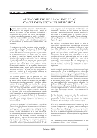 Haylli
 EDICIÓN ESPECIAL



                    LA PEDAGOGÍA FRENTE A LA VALIDEZ DE LOS
                     CONCURSOS EN FESTIVALES FOLKLÓRICOS


E     n los últimos años los concursos y festivales se han
      convertido en simples espectáculos, donde se
derrocha el corrido de los atuendos, vestimentas y
                                                                   zona regional sean reemplazadas burdamente con
                                                                   imitaciones, anulando de esta manera los históricos
                                                                   bordados y la natural textileria que asombra al mundo. Es
cronométricas coreografías con mucha superficialidad y             cierto que en la ciudad adquirir el vestuario resulta ser
exotismo. Además, han perdido su validez pedagógica y              económicamente inaccesible para los clubes regionales y
sobre todo sus posibilidades de enseñar al público asistente       ellos pueden proveer las vestimentas a bajo costo desde los
nuestro pasado cultural y sobre todo a la nueva generación         lugares de origen.
de peruanos que se debaten entre la modernidad y lo
tradicional.                                                       De otro lado la monotonía en las danzas y la falta de
                                                                   repertorio de los profesores es síntoma de que aún nuestro
Es lamentable ver en los concursos, danzas mutiladas y             folklore no ha logrado ser estudiado totalmente, y sobre
coreografías estilizadas. Pareciera que el Huaylarsh, el           todo falta publicaciones estructuradas de determinadas
Tondero y Carnaval Ayacuchano fueran las únicas danzas de          danzas con sus respetivas coreografías plasmadas en el
nuestro Perú. Sin tener en cuenta que somos un país con más        papel. Tarea que debemos asumir todos quienes estamos
de 59 grupos étnicos y que a su interior tienen una mixtura        involucrados en el oficio. Sería importante que en el
de danzas y bailes que podrían superar los tres mil                próximo evento cada profesor llegue con un a danza
ejemplares. Los concursos y festivales son las fotografías         debidamente codificada y explicada paso a paso toda la
vivientes del pasado. Son el nexo que une nuestro pasado           coreografía correspondiente. De esta manera en pocos
cultural con la actual generación. Son el vínculo vivo y fuerte    años tendríamos un amplio repertorio para beneficio de
que resiste siglos. En una danza andina, selvática o costeña       miles de alumnos y profesores que están ávidos de nuevos
está impregnado toda una vida de un pueblo. La coreografía         repertorios.
nos remonta al dolor y alegrías que ha sufrido ese pueblo,
también al sarcasmo y la sátira con que se burla de sus            Estoy convencido que los concursos tienen muchas ventajas
opresores, y también es la representación mítica de las            para desarrollar y elevar la calidad de nuestro folklore. En
montañas, de los ríos, la luz de los árboles.                      cambio los festivales son encuentros fraternales que pueden
                                                                   entorpecer nuestro desarrollo. Porque el afán competitivo es
No podemos permitir que un profesor con afán                       un termómetro para medir el talento y dedicación a quienes
modernizante y acrobático pueda mutilar el dolor y alegrias        laboramos diariamente en el oficio; además todo concurso
de todo un pueblo tan sólo para agradar a los espectadores.        es también una sanción pública a los falsificadores y aquellos
Quienes tenemos el oficio de enseñar y difundir el folklore        que vienen adulterando nuestras danzas milenarias. No
tenemos la responsabilidad de respetar los cánones                 podemos olvidar que desde antes del imperio de los incas
tradicionales, su sentido colectivo y sobre todo su contenido      hubo concursos folklóricos, donde los compositores y
social. No estoy exigiendo a los maestros y directores de          coreógrafos presentaban sus creaciones ante el restos del
elencos que una danza sea una pieza de museo, petrificada          ayllu y eran evaluados por amautas, y viejos patriarcas de la
en el tiempo y no se incluyan nuevas variantes, de acuerdo         comunidad.
con la modernidad. Se pueden incorporar pequeños detalles
actuales, como los hacen en la fiesta de la Candelaria en          En los festivales y concursos todos los participantes
Puno que anualmente se renuevan e incorporan nuevos                hacemos pedagogía, no sólo con los alumnos con quienes
personajes, pero siempre respetando sus cánones y su               practicamos durante semanas y semanas, sino también
mensaje original.                                                  enseñamos a los espectadores nuestra milenaria cultura.

Por ejemplo es lamentable ver en los concursos y festivales el     Pero, no es pedagógico que un alumno que durante varias
Huaylarsh que inicialmente fuera danza competitiva entre           semanas haya ensayado y aprendido una coreografía, y no
los guerreros Wankas, pasara a ser danza de cosecha, luego         pueda responder el origen de dicha danza y menos explicar
danza de Carnaval y en los últimos años en un baile popular        ¿por qué está bailando dicha danza?. El error es del profesor
exótico y sobre todo mutilado de su valor histórico. E             que no se ha permitido disponer de tiempo para explicar a
inclusive muchos profesores en su afán modernizante en sus         los alumnos el momento histórico de la creación y evolución
coreografías lo han estilizado finamente cercenando su             de dicha danza.
sentido agresivo y guerrero, al extremo de convertirlo en
simples choque de nalgas y gritos grotescos, o sea en una          _____________________________________________
baile de gay´s y lesbianas. No es posible además que las           Lic. Hernan Cornejo, extracto de la ponencia presentada en el II Curso
vestimentas, atuendos y sombreros característicos de cada          de Capacitación Docente en Folklore - UNMSM



                                                        Octubre 2008                                                                  5
 