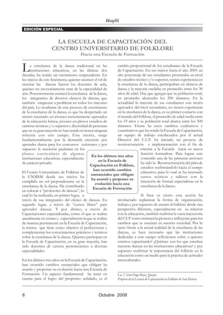 Haylli
 EDICIÓN ESPECIAL


                      LA ESCUELA DE CAPACITACIÓN DEL
                    CENTRO UNIVERSITARIO DE FOLKLORE
                                        Hacia una Escuela de Formación


L     a enseñanza de la danza tradicional en las
      instituciones educativas, en las últimas dos
décadas, ha tenido un crecimiento sorprendente. En
                                                             cambio proporcional de los estudiantes de la Escuela
                                                             de Capacitación. En sus inicios hasta el año 2005 un
                                                             alto porcentaje de sus estudiantes presentaba un nivel
los inicios de este fenómeno, quienes asumen el rol de       de estudios técnico y/o superior, tenían experiencia en
enseñar las danzas fueron los docentes de aula,              la enseñanza de la danza, participaban en elencos de
quienes no necesariamente eran de la especialidad de         danza y la mayoría oscilaba en promedio entre los 30
arte. Posteriormente asumen la enseñanza de la danza,        años de edad. Hay que agregar que su población total,
los integrantes de diversos elencos de danzas, que           en promedio alcanzaba los 200 alumnos. En la
también empiezan a proliferar en todos los rincones          actualidad la mayoría de sus estudiantes son recién
del país. Lo resaltante de este proceso de crecimiento       egresados del nivel secundario, no tienen experiencia
de la enseñanza de la danza, es que ha despertado un         en la enseñanza de la danza, es su primer contacto con
interés inusitado en jóvenes recientemente egresados         el mundo del folklore, el promedio de edad oscila entre
de la educación básica, jóvenes en plenos estudios de        los 19 años y su población total abarca entre los 500
carreras técnicas y/o superior y diversidad de personas      alumnos. Frente ha estos cambios cualitativos y
que en su gran mayoría no han tenido ni tienen ninguna       cuantitativos que ha tenido la Escuela de Capacitación,
relación con este campo. Este interés, surge                 un equipo de trabajo encabezados por el actual
fundamentalmente por la demanda creciente por                Director del C.U.F. ha iniciado un proceso de
aprender danza para los concursos existentes y por           reestructuración e implementación con el fin de
supuesto la inserción paulatina en los                                          orientar a la Escuela hacia su nueva
planes cur riculares de algunas                                                 función formadora. Para lograr este
                                             En los últimos tres años
instituciones educativas, especialmente                                         cometido una de las primeras acciones
                                                  en la Escuela de
de carácter privado.                                                            ha sido la Reestructuración del plan de
                                             Capacitación en Folklore,
                                                                                estudios reafirmándolo hacia el campo
                                               han ocurrido cambios
El Centro Universitario de Folklore de                                          educativo, para lo cual se ha insertado
                                             sustanciales que obligan
la UNMSM desde sus inicios ha                                                   cursos teóricos y talleres con la
                                             ha asumir y proponer su
cumplido un rol preponderante en la                                             intención de formar especialistas en la
                                                evolución hacia una
enseñanza de la danza. Ha contribuido                                           enseñanza de la danza..
                                               Escuela de Formación
en colocar a “profesores de danzas”, lo
cual lo ha realizado, en primer lugar, a                                        Si bien es cierto esta acción ha
través de sus integrantes del elenco de danzas. En           involucrado replantear la forma de organización,
segundo lugar, a través de “cursos libres” para              trabajo y por supuesto de asumir al folklore desde una
aprender danzas. Y por último, a través de                   perspectiva diferente, especialmente en su relación
Capacitaciones especializadas, como el que se realiza        con la educación, también reafirma la vasta trayectoria
anualmente en verano y especialmente la que se realiza       del CUF como institución pionera e influyente para los
de manera permanente en la Escuela de Capacitación,          cambios que se suscitan en nuestra sociedad. Por lo
la misma que tiene como objetivo el perfeccionar y           tanto frente a la actual realidad de la enseñanza de las
complementar los conocimientos prácticos y teóricos          danzas, se hace necesario que las instituciones
sobre la enseñanza de la danza. Quienes participan en        dedicadas a este campo reflexionen sobre a quienes
la Escuela de Capacitación, en su gran mayoría, han          estamos capacitando? ¿Quiénes son los que enseñan
sido docentes de carrera pertenecientes a diversas           nuestras danzas en las instituciones educativas? y por
especialidades.                                              supuesto reafirmar la importancia del folklore en la
                                                             educación como un medio para la práctica de actitudes
En los últimos tres años en la Escuela de Capacitación,      interculturales.
han ocurrido cambios sustanciales que obligan ha
asumir y proponer su evolución hacia una Escuela de          _____________________________________________
Formación. Un aspecto fundamental ha tener en                Lic. Víctor Hugo Ruiz Quispe
cuenta para el logro del propósito señalado, es el           Profesor de la Escuela de Capacitación en Folklore de San Marcos



6                                                   Octubre 2008
 