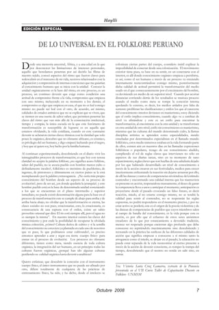 Haylli
 EDICIÓN ESPECIAL



              DE LO UNIVERSAL EN EL FOLKLORE PERUANO

D      esde una memoria ancestral, Africa, y a una edad en la que
       por desconocer las limitaciones de intereses personales,
aquello que heredamos penetran por así decirlo las fibras de
                                                                          colonizan ciertas partes del cuerpo, considero inútil explicar la
                                                                          imposibilidad de conectar desde una colonización. El movimiento
                                                                          exterior tiene pues, su base en su sentir, en un conectarse con el
nuestro tejido, conocí aspectos del ritmo que fueron claves para          interior, es allí donde conocimiento orgánico empieza a persibirse,
redescubrir en el trascurso de mi vida, secretos relacionados con la      es así, como el ser humano a través de un proceso va creciendo
adquisición y comprensión de internas conexiones que me guiarían          internamente reencontrándose consigo mismo, posteriormente
al conocimiento humano que se inicia con la unidad. Conocer la            dicha calidad de actitud permitirá la transformación del medio
unidad orgánicamente es la base del ritmo, en este proceso, es un         usado en el que consecuentemente por el crecimiento del hombre,
proceso, un continuo devenir que exige como condición una                 va deviniendo en medio de un superior nivel. Cuando por acortar
actitud de compromiso frente a la vida, compromiso que empieza            distancias corriendo detrás de los resultados se trastoca proceso
con uno mismo, incluyendo en su momento a los demás; el                   usando el medio como meta se rompe la conexión interna
compromiso es algo que empieza en casa, el que no es leal consigo         quedando lo externo, es decir, los medios aislados por falta de
mismo no puede ser leal con el otro, de acuerdo, así mismo,               sustento proliferan las clasificaciones y estilos los que al carecerse
calidades de estados anímicos que no se explican que se viven, que        del conocimiento interior devienen en manierismo, estoy diciendo
se sienten en una suerte de sabor saber, que permiten penetrar las        que el estilo implica conocimiento, cuando algo va a cambiar de
claves del ritmo que van más allá de la connotación intelectual,          nivel va afinándose y este es un estilo para encontrar la
tiempo y compás, la única escuela en la que este fenómeno de              transformación, al encontrarse con la otra unidad y se transforman
transformación es susceptible de lograrse es en aquella que               en otra unidad de otro nivel, estilo sin conocimiento es manierismo,
estamos olvidando, la vida cotidiana, cuando en este constante            mientras que las culturas del mundo denominado culto, la llamas
devenir se aclararon ciertas claves rítmicas con la claridad que solo     disciplina artística se aprenden como especialidades, siendo
posee lo orgánico, descubro que no obstante africano, es cósmico,         enseñadas por determinados especialistas en el llamado mundo
es privilegio del ser humano, y digo empecé luchando por el negro,        folklórico, estos medio inmersos estaban en la vida formando parte
y hoy que sé quien soy, hoy lucho por la familia humana.                  de ellos, existen aún en nuestros días en las llamadas expresiones
                                                                          folklóricas o populares, rezago de ese conocimiento aludido,
Al continuar experimentando, descubriendo en el diario vivir los          cumpliendo el rol de reglas claves que intervienen no sólo en
inimaginables procesos de transformación, es que hoy con serena           aspectos de sus diarias tareas, sino en su momento de sano
claridad no acepto la palabra folklore; ¿no significa acaso folklore,     esparcimiento, reglas claves que son huellas de una sabiduría dejado
saber del pueblo, no se asocia pueblo con hombre menos culto o            por los que habiendo desarrollado un nivel de conocimiento a
definidamente inculto?, folklórico es sinónimo de pueblerino, de          través de la acción crearon en sus festividades, medios para crecer
ingenuo, de pintoresco y últimamente en ciertos países se le está         interiormente enfrentando la reacción sin dejarse arrastrar por ello,
reemplazando por la palabra extravagancia. ¿No sería más propio           de allí las danzas y cantos de competencias sirviéndose del estímulo
conocimiento del hombre desde un aspecto de su proceso de                 contendor y encontrando una calidad interna que los mantuviera
evolución?, pero de ser así, ¿en donde quedaría la jerarquía?, y este     en presente en acción, respetandose mutuamente, el deseo de ganar
hombre pueblo está en la base de determinada unidad sosteniendo           la competencia lleva a unos a anticipar el momento, anticipación es
a los que se encuentran en el plano intermedio y superior                 proyectarse desde el pasado evocando un falso futuro, es decir
inmediato, no puede existir denominación alguna para la base en el        reacción, miedo, al no estarse consigo mismo, no se tendrá la
proceso de transformación este se cumple de abajo para arriba y de        calidad para sentir al contendor, no se respetarán las reglas
arriba hacia abajo, no olvidar que la transformación es eterna, las       expuestas, no podrá responderse en el momento preciso, y por no
clases sociales no son pues, estacionarias, esto, lo estacionaria, es     estar activo se perderá; este es el origen de la poesía violentista y de
consecuencia de una ruptura con el orden, existe un sabio                 las danzas de competencias de pueblos que cuyos miembros salen
proverbio oriental que dice: El río está siempre allí, pero el agua no    al campo de batalla del conocimiento, es la vida porque esta es
es siempre la misma”. En nuestro interior existen las claves del          acción, es por ello que el esfuerzo de estos seres anónimos
conocimiento y por ende la posibilidad de recuperar la olvidada           creadores de lo que por estancamiento a devenido tradición,
rítmica colección, ¿cómo? Cultura deriva de cultivo y si la semilla       merece ser respetado porque encierran algo profundo que debe
del conocimiento no estuviera ya plantada en cada uno de nosotros         conocerse no repitiéndolo mecánicamente sino descubriendo y
que es pues, lo que podríamos estar cultivando?, es preciso               recreando en la práctica las sutilezas de las diferentes calidades de
entonces aprender a arar y regar esa tierra -cuerpo físico- para          acción que significa empezar a conocerse a sí mismo tanto la
entrar en el proceso de evolución. Los procesos no obstante               arrogancia como el miedo, se alojan en el pasado, la educación no
diferentes, tienen como meta, siendo esencia de toda cultura              puede estar separada de la vida reencontrar al eterno presente a
orgánica, la integración del ser humano, en un principio todas las        través de la acción de devenir consciente, es romper la trampa del
culturas fueron orgánicas, ¿porqué han ido algunas culturas               tiempo, descubriendo que el secreto no reside en salir sino, en
perdiendo su calidad orgánica hasta devenir a analíticas?                 entrar.

Quiero enfatizar, que descubrir la conexión con el instrumento            _____________________________________________
cuerpo físico, el único instrumentos que no puede ser afinado por         Sra. Victoria Santa Cruz Gamarra, extracto de la Ponencia
otro, difiere totalmente de cualquiera de las prácticas de                presentada en el VII Curso Taller de Capacitación Docente en
entrenamiento físico, ha sido, y ha dicho, desde el intelecto se          Folklore - UNMSM



                                                              Octubre 2008                                                                     7
 