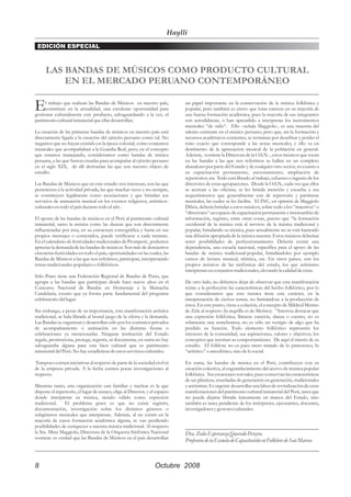 Haylli
 EDICIÓN ESPECIAL



      LAS BANDAS DE MÚSICOS COMO PRODUCTO CULTURAL
          EN EL MERCADO PERUANO CONTEMPORÁNEO

E     l trabajo que realizan las Bandas de Músicos en nuestro país,
      constituye en la actualidad, una excelente oportunidad para
gestionar culturalmente este producto, salvaguardando a la vez, el
                                                                              un papel importante en la conservación de la música folklórica y
                                                                              popular, pero también es cierto que éstas carecen en su mayoría de
                                                                              una buena formación académica, pues la mayoría de sus integrantes
patrimonio cultural inmaterial que ellas desarrollan.                         son autodidactas, o han aprendido a interpretar los instrumentos
                                                                              musicales “de oído“. Ello –señala Maggiolo-, es una muestra del
La creación de las primeras bandas de músicos en nuestro país está            talento existente en el músico peruano, pero que, sin la formación y
directamente ligada a la creación del ejército peruano como tal. No           recursos académicos existentes, se terminan por desafinar y perder el
negamos que no hayan existido en la época colonial, como conjuntos            tono exacto que corresponde a las notas musicales, y ello va en
musicales que acompañaban a la Guardia Real, pero, en el concepto             detrimento de la apreciación musical de la población en general.
que estamos manejando, consideramos como bandas de música                     Además, -sostiene la Directora de la O.S.N.-, estos músicos que tocan
peruana, a las que fueron creadas para acompañar al ejército peruano          en las bandas a las que nos referimos se hallan en un completo
en el siglo XIX, de allí derivarían las que son nuestro objeto de             abandono por parte del Estado y de cualquier otro sector, en cuanto a
estudio.                                                                      su capacitación permanente, asesoramiento, ampliación de
                                                                              repertorios, etc. Todo está librado al trabajo, esfuerzo e ingenio de los
Las Bandas de Músicos que en este estudio nos interesan, son las que          directores de estas agrupaciones. Desde la O.S.N., cada vez que ellos
pertenecen a la actividad privada, las que muchas veces y no siempre,         se acercan a las oficinas, se les brinda atención y escucha a sus
se constituyen legalmente como asociaciones y que brindan sus                 requerimientos que generalmente son de repertorio y partituras
servicios de animación musical en los eventos religiosos, artísticos-         musicales, las cuales se les facilita. El INC, en opinión de Maggiolo
culturales en todo el país durante todo el año .                              Dibós, debería brindar a estos músicos, sobre todo a los “maestros“ o
                                                                              “directores“ un espacio de capacitación permanente e intercambio de
El aporte de las bandas de músicos en el Perú al patrimonio cultural          información, registro, entre otras cosas, puesto que “la formación
inmaterial, tanto la música como las danzas que son directamente              occidental de la música está al servicio de la música tradicional y
influenciadas por ésta, en su estructura coreográfica y hasta en sus          popular, brindando su técnica, pues actualmente no se está haciendo
propios mensajes o contenidos, puede verificarse a cada instante.             una difusión apropiada de la música nuestra. Estos músicos deberían
En el calendario de festividades tradicionales de Promperú , podemos          tener posibilidades de perfeccionamiento. Debería existir una
apreciar la demanda de las bandas de músicos: Son más de doscientos           dependencia, una escuela nacional, específica para el apoyo de las
cincuenta festividades en todo el país, oportunidades en las cuales, las      bandas de música tradicional-popular, brindándoles por ejemplo
Bandas de Músicos a las que nos referimos, participan, interpretando          cursos de lectura musical, rítimica, etc. En otros países, son los
temas tradicionales-populares o folklóricos.                                  propios músicos de las sinfónicas del estado, los que asímismo
                                                                              interpretan en conjuntos tradicionales, elevando la calidad de éstas.
Sólo Puno tiene una Federación Regional de Bandas de Puno, que
agrupa a las bandas que participan desde hace nueve años en el                De otro lado, no debemos dejar de observar que esta manifestación
Concurso Nacional de Bandas en Homenaje a la Mamacha                          reúne a la perfección las características del hecho folklórico, por lo
Candelaria, evento que ya forma parte fundamental del programa                que consideramos que esta música tiene este carácter, en la
celebratorio del lugar.                                                       interpretación de ciertos temas, no limitándose a la producción de
                                                                              éstos. En este punto, viene a colación, el concepto de Mildred Merino
Sin embargo, a pesar de su importancia, esta manifestación artística          de Zela al respecto (la negrilla es de Merino): “Interesa destacar que
tradicional, se hala librada al brutal juego de la oferta y la demanda.       una expresión folklórica, llámese canción, danza o cuento, no es
Las Bandas se organizan y desarrollan sólo por los contratos privados         solamente una remebranza; no es sólo un vestigio de algo que ha
de acompañamiento o animación en las distintas fiestas o                      perdido su función. Todo elemento folklórico representa los
celebraciones ya mencionadas. Ninguna institución del Estado                  intereses de la comunidad, sus aspiraciones, valores y objetivos, los
regula, promociona, protege, registra, ni documenta, en suma no hay           conceptos que norman su comportamiento. De aquí el interés de su
salvaguardia alguna para este bien cultural que es patrimonio                 estudio. El folklore no es pues mero tratado de lo pintoresco, lo
inmaterial del Perú. No hay estadísticas de estos servicios culturales.       “artístico” o anecdótico, sino de lo social.

Tampoco existen iniciativas al respecto de parte de la sociedad civil ni      En suma, las bandas de música en el Perú, contribuyen con su
de la empresa privada. A la fecha existen pocas investigaciones al            creación colectiva, al engrandecimiento del acervo de música popular
respecto.                                                                     folklórica. Sus creaciones son tales, pues conservan las características
                                                                              de ser plásticas, enseñadas de generación en generación, tradicionales
Mientras tanto, una organización casi familiar y nuclear es la que            y anónimas. Es urgente desarrollar una labor de revitalización de estas
dispone el repertorio, el lugar de ensayo, elige al Director, y el espacio    manifestaciones del patrimonio cultural inmaterial del Perú, tarea que
donde interpretar su música, siendo válido como expresión                     no puede dejarse librada únicamente en manos del Estado, sino
tradicional.    El problema grave es que no existe registro,                  también es tarea pendiente de los intérpretes, ejecutantes, docentes,
documentación, investigación sobre los distintos géneros o                    investigadores y gestores culturales.
subgéneros musicales que interpretan. Además, al no existir en la
mayoría de casos formación académica alguna, se van perdiendo
posibilidades de enriquecer a nuestra música tradicional. Al respecto         _____________________________________________
la Sra. Mina Maggiolo, Directora de la Orquesta Sinfónica Nacional            Dra. Zoila Esperanza Quevedo Pereyra
sostiene: es verdad que las Bandas de Músicos en el país desarrollan
                                                                              Profesora de la Escuela de Capacitación en Folklore de San Marcos



8                                                                 Octubre 2008
 