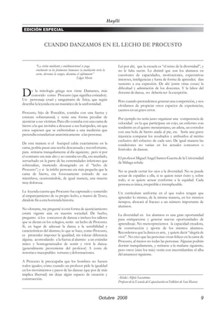 Haylli
 EDICIÓN ESPECIAL



                CUANDO DANZAMOS EN EL LECHO DE PROCUSTO


         “La visión mutilante y unidimensional se paga                      Leí por ahí, que la escuela es “el reino de la diversidad”, y
         cruelmente en los fenómenos humanos: la mutilación corta la        no le falta razón. Lo disímil que son los alumnos en
         carne, derrama la sangre, disemina el sufrimiento”                 cuestiones de capacidades, motivaciones, expectativas
                                           Edgar Morín                      intereses, inteligencias y hasta de forma de aprender; dan
                                                                            sustento a esa expresión. De ahí (entre otras cosas) la
                                                                            dificultad y admiración de los docentes. Y la labor del
D     e la mitología griega nos viene Damastes, más
      conocido como Procusto (que significa estirador).
Un personaje cruel y sanguinario de Ática, que según
                                                                            docente de danza, no debería ser la excepción.

                                                                            Pero cuando pretendemos generar una competición, y nos
describe la leyenda era un maniático de la uniformidad.                     olvidamos de propiciar otros espacios de experiencias,
                                                                            caemos en un grave error.
Procusto, hijo de Poseidón, contaba con una fuerza y
estatura sobrenatural; y tenía una forma peculiar de                        Por ejemplo no sería justo organizar una competencia de
ajusticiar a sus víctimas. Para ello contaba con una cama de                velocidad en la que participase un cojo, un enfermo con
hierro a la que invitaba a descasar a sus huéspedes, sin que                tendinitis en el quinto metatarsiano, un atleta, un corredor
estos supiesen que se enfrentaban a una medición que                        con una bola de hierro atada al pie, etc. Sería una grave
pretendía estandarizar anatómicamente a las personas.                       injusticia comparar los resultados y atribuirlos al mérito
                                                                            exclusivo del esfuerzo de cada uno. De igual manera las
De esta manera si el huésped cabía exactamente en la                        condiciones no varían en los actuales concursos o
cama, podría pasar una noche descansada y reconfortante,                    festivales de danzas.
para retirarse tranquilamente al día siguiente; pero si por
el contrario era más alto y no entraba en ella, era mutilado,               El profesor Miguel Angel Santos Guerra de la Universidad
serruchado en la parte de las extremidades inferiores que                   de Málaga señala:
sobresalían, muriendo desangrado en el “lecho de
Procusto”; y si la infeliz persona era más pequeña que la                   No se puede cerrar los ojos a la diversidad. No se puede
cama de hierro, era forzosamente estirado de sus                            actuar de espaldas a ella, si se quiere tener éxito y, sobre
miembros, ocasionándole, de igual manera, una muerte                        todo, si se quiere actuar conforme a la equidad. Cada
muy dolorosa.                                                               persona es única, irrepetible e irremplazable.
La leyenda cuenta que Procusto fue capturado y sometido                     Un currículum uniforme en el que todos tengan que
al emparejamiento de su propio lecho, a manos de Teseo,                     aprender lo mismo, de la misma manera, en los mismos
dándole fin a esta horrenda historia.                                       tiempos, abocará al fracaso a un número importante de
                                                                            alumnos.
No obstante, me pregunté si esta forma de ajusticiamiento
estará vigente aún en nuestra sociedad. De hecho,                           La diversidad en los alumnos es una gran oportunidad
pregunto si los concursos de danzas e incluso los talleres                  para enriquecerse y generar nuevas oportunidades de
que se dictan en los colegios, serán un lecho de Procusto.                  aprendizaje. No menospreciemos la capacidad creadora,
Si, en lugar de adecuar la danza a la sensibilidad y                        de construcción y aporte de los mismos alumnos.
características del alumno, lo que se hace, como Procusto,                  Recordemos que la danza es arte, y quiere decir “alegría de
es pretender imponer la igualdad, sin tolerar diferencia                    vivir”. No creo que las personas vivan felices en la cama de
alguna; acomodando a la fuerza al alumno a un estándar                      Procusto, al menos no todas las personas. Algunas podrán
único y homogeneizador de sentir y vivir la danza.                          dormir tranquilamente, y retirarse a la mañana siguiente,
(generalmente proveniente del profesor) A costa de                          pero otros (sino los más) verán con incertidumbre el alba
notorias e inaceptables torturas y deformaciones.                           del amanecer siguiente.
A Procusto le preocupaba que los hombres no fuesen
todos iguales; cómo cuando un profesor pide la igualdad
en los movimientos y pasos de las danzas (que por de más
implica libertad) sin dejar algún espacio de creación y                     _____________________________________________
construcción.                                                               Alcides Alipio Saccatoma
                                                                            Profesor de la Escuela de Capacitación en Folklore de San Marcos



                                                              Octubre 2008                                                                9
 