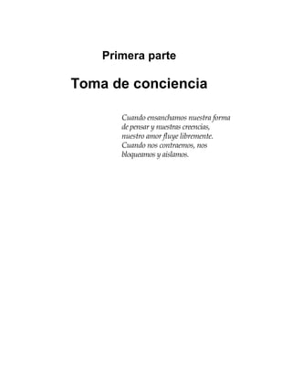 Primera parte
Toma de conciencia
Cuando ensanchamos nuestra forma
de pensar y nuestras creencias,
nuestro amor fluye libremente.
Cuando nos contraemos, nos
bloqueamos y aislamos.
 