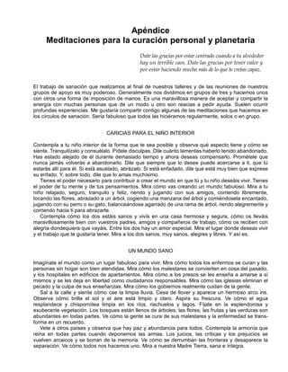 Apéndice
Meditaciones para la curación personal y planetaria
Date las gracias por estar centrado cuando a tu alrededor
hay un terrible caos. Date las gracias por tener valor y
por estar haciendo mucho más de lo que te cretas capaz.
El trabajo de sanación que realizamos al final de nuestros talleres y de las reuniones de nuestros
grupos de apoyo es muy poderoso. Generalmente nos dividimos en grupos de tres y hacemos unos
con otros una forma de imposición de manos. Es una maravillosa manera de aceptar y compartir la
energía con muchas personas que de un modo u otro son reacias a pedir ayuda. Suelen ocurrir
profundas experiencias. Me gustaría compartir contigo algunas de las meditaciones que hacemos en
los círculos de sanación. Sería fabuloso que todos las hiciéramos regularmente, solos o en grupo.
CARICIAS PARA EL NIÑO INTERIOR
Contempla a tu niño interior de la forma que te sea posible y observa qué aspecto tiene y cómo se
siente. Tranquilízalo y consuélalo. Pídele disculpas. Dile cuánto lamentas haberlo tenido abandonado.
Has estado alejado de él durante demasiado tiempo y ahora deseas compensarlo. Prométele que
nunca jamás volverás a abandonarlo. Dile que siempre que lo desee puede acercarse a ti, que tú
estarás allí para él. Si está asustado, abrázalo. Si está enfadado, dile que está muy bien que exprese
su enfado. Y, sobre todo, dile que lo amas muchísimo.
Tienes el poder necesario para contribuir a crear el mundo en que tú y tu niño deseáis vivir. Tienes
el poder de tu mente y de tus pensamientos. Mira cómo vas creando un mundo fabuloso. Mira a tu
niño relajado, seguro, tranquilo y feliz, riendo y jugando con sus amigos, corriendo libremente,
tocando las flores, abrazado a un árbol, cogiendo una manzana del árbol y comiéndosela encantado,
jugando con su perro o su gato, balanceándose agarrado de una rama de árbol, riendo alegremente y
corriendo hacia ti para abrazarte.
Contempla cómo los dos estáis sanos y vivís en una casa hermosa y segura, cómo os lleváis
maravillosamente bien con vuestros padres, amigos y compañeros de trabajo, cómo os reciben con
alegría dondequiera que vayáis. Entre los dos hay un amor especial. Mira el lugar donde deseas vivir
y el trabajo que te gustaría tener. Mira a los dos sanos, muy sanos, alegres y libres. Y así es.
UN MUNDO SANO
Imagínate el mundo como un lugar fabuloso para vivir. Mira cómo todos los enfermos se curan y las
personas sin hogar son bien atendidas. Mira cómo los malestares se convierten en cosa del pasado,
y los hospitales en edificios de apartamentos. Mira cómo a los presos se les enseña a amarse a sí
mismos y se les deja en libertad como ciudadanos responsables. Mira cómo las iglesias eliminan el
pecado y la culpa de sus enseñanzas. Mira cómo los gobiernos realmente cuidan de la gente.
Sal a la calle y siente cómo cae la limpia lluvia. Cesa de llover y aparece un hermoso arco iris.
Observa cómo brilla el sol y el aire está limpio y claro. Aspira su frescura. Ve cómo el agua
resplandece y chisporrotea limpia en los ríos, riachuelos y lagos. Fíjate en la esplendorosa y
exuberante vegetación. Los bosques están llenos de árboles; las flores, las frutas y las verduras son
abundantes en todas partes. Ve cómo la gente se cura de sus malestares y la enfermedad se trans-
forma en un recuerdo.
Vete a otros países y observa que hay paz y abundancia para todos. Contempla la armonía que
reina en todas partes cuando deponemos las armas. Los juicios, las críticas y los prejuicios se
vuelven arcaicos y se borran de la memoria. Ve cómo se derrumban las fronteras y desaparece la
separación. Ve cómo todos nos hacemos uno. Mira a nuestra Madre Tierra, sana e íntegra.
 