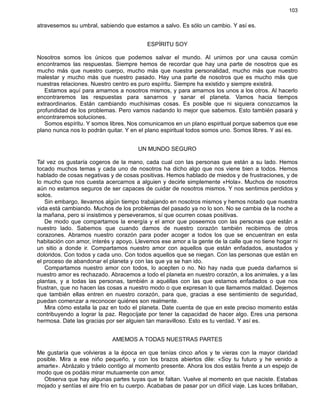 103
atravesemos su umbral, sabiendo que estamos a salvo. Es sólo un cambio. Y así es.
ESPÍRITU SOY
Nosotros somos los únicos que podemos salvar el mundo. Al unirnos por una causa común
encontramos las respuestas. Siempre hemos de recordar que hay una parte de nosotros que es
mucho más que nuestro cuerpo, mucho más que nuestra personalidad, mucho más que nuestro
malestar y mucho más que nuestro pasado. Hay una parte de nosotros que es mucho más que
nuestras relaciones. Nuestro centro es puro espíritu. Siempre ha existido y siempre existirá.
Estamos aquí para amarnos a nosotros mismos, y para amarnos los unos a los otros. Al hacerlo
encontraremos las respuestas para sanarnos y sanar el planeta. Vamos hacia tiempos
extraordinarios. Están cambiando muchísimas cosas. Es posible que ni siquiera conozcamos la
profundidad de los problemas. Pero vamos nadando lo mejor que sabemos. Esto también pasará y
encontraremos soluciones.
Somos espíritu. Y somos libres. Nos comunicamos en un plano espiritual porque sabemos que ese
plano nunca nos lo podrán quitar. Y en el plano espiritual todos somos uno. Somos libres. Y así es.
UN MUNDO SEGURO
Tal vez os gustaría cogeros de la mano, cada cual con las personas que están a su lado. Hemos
tocado muchos temas y cada uno de nosotros ha dicho algo que nos viene bien a todos. Hemos
hablado de cosas negativas y de cosas positivas. Hemos hablado de miedos y de frustraciones, y de
lo mucho que nos cuesta acercarnos a alguien y decirle simplemente «Hola». Muchos de nosotros
aún no estamos seguros de ser capaces de cuidar de nosotros mismos. Y nos sentimos perdidos y
solos.
Sin embargo, llevamos algún tiempo trabajando en nosotros mismos y hemos notado que nuestra
vida está cambiando. Muchos de los problemas del pasado ya no lo son. No se cambia de la noche a
la mañana, pero si insistimos y perseveramos, sí que ocurren cosas positivas.
De modo que compartamos la energía y el amor que poseemos con las personas que están a
nuestro lado. Sabemos que cuando damos de nuestro corazón también recibimos de otros
corazones. Abramos nuestro corazón para poder acoger a todos los que se encuentran en esta
habitación con amor, interés y apoyo. Llevemos ese amor a la gente de la calle que no tiene hogar ni
un sitio a donde ir. Compartamos nuestro amor con aquellos que están enfadados, asustados y
doloridos. Con todos y cada uno. Con todos aquellos que se niegan. Con las personas que están en
el proceso de abandonar el planeta y con las que ya se han ido.
Compartamos nuestro amor con todos, lo acepten o no. No hay nada que pueda dañarnos si
nuestro amor es rechazado. Abracemos a todo el planeta en nuestro corazón, a los animales, y a las
plantas, y a todas las personas, también a aquéllas con las que estamos enfadados o que nos
frustran, que no hacen las cosas a nuestro modo o que expresan lo que llamamos maldad. Dejemos
que también ellas entren en nuestro corazón, para que, gracias a ese sentimiento de seguridad,
puedan comenzar a reconocer quiénes son realmente.
Mira cómo estalla la paz en todo el planeta. Date cuenta de que en este preciso momento estás
contribuyendo a lograr la paz. Regocíjate por tener la capacidad de hacer algo. Eres una persona
hermosa. Date las gracias por ser alguien tan maravilloso. Esto es tu verdad. Y así es.
AMEMOS A TODAS NUESTRAS PARTES
Me gustaría que volvieras a la época en que tenías cinco años y te vieras con la mayor claridad
posible. Mira a ese niño pequeño, y con los brazos abiertos dile: «Soy tu futuro y he venido a
amarte». Abrázalo y tráelo contigo al momento presente. Ahora los dos estáis frente a un espejo de
modo que os podáis mirar mutuamente con amor.
Observa que hay algunas partes tuyas que te faltan. Vuelve al momento en que naciste. Estabas
mojado y sentías el aire frío en tu cuerpo. Acababas de pasar por un difícil viaje. Las luces brillaban,
 