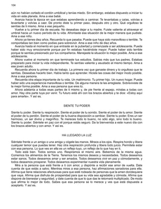 104
aún no habían cortado el cordón umbilical y tenías miedo. Sin embargo, estabas dispuesto a iniciar tu
vida en este planeta. Ama a ese bebé.
Avanza hacia la época en que estabas aprendiendo a caminar. Te levantabas y caías, volvías a
levantarte y volvías a caer. De pronto diste tu primer paso, después otro y otro. Qué orgulloso te
sentías de ti mismo. Ama a ese pequeño.
Vuelve a tu primer día de escuela. No deseabas dejar a tu madre. Fuiste valiente al atravesar el
umbral hacia un nuevo período de tu vida. Afrontaste esa situación de la mejor manera que pudiste.
Ama a ese niño.
Ahora ya tienes diez años. Recuerda lo que pasaba. Puede que haya sido maravilloso o terrible. Te
comportabas tan bien como podías para sobrevivir. Ama a ese niño de diez años.
Avanza hasta el momento en que entraste en la pubertad y comenzaste a ser adolescente. Puede
haber sido muy emocionante porque por fin estabas haciéndote mayor. Puede haber sido terrible
porque te sentías presionado por tus compañeros. Manejaste la situación lo mejor posible. Ama a ese
adolescente.
Ahora vuelve al momento en que terminaste tus estudios. Sabías más que tus padres. Estabas
preparado para iniciar tu vida independiente. Te sentías valiente y asustado al mismo tiempo. Ama a
ese joven adulto.
Recuerda ahora tu primer día de trabajo. La primera vez que ganaste dinero y lo orgulloso que te
sentías. Deseabas hacerlo bien. Había tanto que aprender. Hiciste las cosas del mejor modo posible.
Ama a esa persona.
Recuerda otra etapa importante de tu vida. Un matrimonio. Tu primer hijo. Un nuevo hogar. Puede
haber sido una experiencia maravillosa o terrible. De alguna manera te las arreglaste. Sobreviviste de
la mejor forma posible. Ama a esa persona que eres tú.
Ahora adelanta a todas esas partes de ti mismo y, de pie frente al espejo, míralas a todas con
amor. Hay otra parte tuya por venir. Tu futuro está ahí con los brazos abiertos y te dice: «Estoy aquí
para amarte». Y así es.
SIENTE TU PODER
Siente tu poder. Siente tu respiración. Siente el poder de tu sonido. Siente el poder de tu amor. Siente
el poder de tu perdón. Siente el poder de tu buena disposición a cambiar. Siente tu poder. Eres un ser
hermoso, un ser divino y magnífico. Te mereces todo lo bueno, no sólo algo, sino todo lo bueno.
Siente tu poder. Siéntete en paz con él porque estás seguro. Da la bienvenida a este nuevo día con
los brazos abiertos y con amor. Y así es.
HA LLEGADO LA LUZ
Siéntate frente a un amigo o una amiga y cógele las manos. Miraos a los ojos. Respira hondo y libera
cualquier temor que puedas tener. Haz otra respiración profunda y libera todo juicio. Permítete estar
con esa persona. Lo que ves en ella es un reflejo tuyo, un reflejo de lo que hay en ti.
Todo está bien. Todos somos uno. Respiramos el mismo aire. Bebemos de la misma agua.
Comemos los alimentos de la Tierra. Tenemos los mismos deseos y necesidades. Todos deseamos
estar sanos. Todos deseamos amar y ser amados. Todos deseamos vivir en paz y cómodamente, y
todos deseamos prosperar. Todos deseamos experimentar nuestra vida plenamente.
Mira a la persona que está frente a ti con amor, y dispónte a recibir ese amor de vuelta. Date
cuenta de que estás a salvo. Mientras miras a esa persona, haz afirmaciones sanadoras para ella.
Afirma que tiene relaciones afectuosas para que esté rodeada de personas que la amen dondequiera
que vaya. Afirma que disfruta de prosperidad para que su vida sea agradable y cómoda. Afirma que
dispone de bienestar y seguridad, y date cuenta de que lo que das te retornará multiplicado. De modo
que afirma lo mejor de todo. Sabes que esa persona se lo merece y ves que está dispuesta a
aceptarlo. Y así es.
 