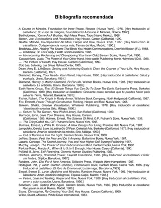 Bibliografía recomendada
A Course In Miracles, Foundation for Inner Peace, Roscoe (Nueva York), 1975. [Hay traducción al
castellano: Un curso de milagros, Foundation for A Course in Miracles, Roscoe, 1992.]
Bartholomew, / Come As A Brother, High Mesa Press, Taos (Nuevo México), 1986.
Batten, Joe, Expectations and Possibilities, Hay House, Carson (California), 1990.
Beattie, Melodie, Co-Dependent No More, Harper and Row, Nueva York, 1987. [Hay traducción al
castellano: Codependencia nunca más, Temas de Hoy, Madrid, 1990.]
Bradshaw, John, Healing The Shame That Binds You, Health Communications, Deerfield Beach (FL), 1988.
— Bradshaw. On The Family, Health Communications, 1988.
— Homecoming: Reclaiming and Championing Your Inner Child, Bantam Books, Nueva York, 1990.
Capacchione, Lucia, The Power of Your Other Hand, New-castle Publishing, North Hollywood (CA), 1988.
— The Picture of Health, Hay House, Carson (California), 1990.
Coit, Lee, Listening, Las Brisas Retreat Center, 1985.
Dean, Amy E., LifeGoals: Setting and Achieving Goals to Chart the Course of Your Life, Hay House,
Carson (California), 1991.
Diamond, Harvey, Your Heart» Your Planet, Hay House, 1990. [Hay traducción al castellano: Salud y
ecología, Urano, Barcelona, 1991.]
Diamond, Harvey, y Marilyn Diamond, Fit For Life, Warner Books, Nueva York, 1985. [Hay traducción al
castellano: La antidieta, Urano, Barcelona, 1988.]
Earth Works Group, The, 50 Simple Things You Can Do To Save The Earth, Earthworks Press, Berkeley
(California), 1989. [Hay traducción al castellano: Cincuenta cosas sencillas que tú puedes hacer para
salvar la Tierra, Naturart, Barcelona, 1991.]
Fisher, Robert, The Knigth In Rusty Armor, Wilshire Book Company, North Hollywood (California), 1987.
Fox, Emmett, Power Through Constructive Thinking, Harper and Row, Nueva York, 1968.
Gawain, Shakti, Creative Visualization, Whatever Publishing, 1978. [Hay traducción al castellano:
Visualización creativa, Sirio, Málaga, 1990.]
— Return To The Garden, New World Library, San Rafael (California), 1989.
Harrison, John, Love Your Disease, Hay House, Carson
(California), 1989. Holmes, Ernest, The Science Of Mind, G.P. Putnam's Sons, Nueva York, 1938.
— This Thing Called You, G.P. Putnam's Sons, Nueva York, 1948.
Holmes, Ernest, y Willis H. Kinnear, A New Design For Living, Prentice Hall, Nueva York, 1987.
Jampolsky, Gerald, Love Is Letting Go Of Fear, Celestial Arts, Berkeley (California), 1979. [Hay traducciónal
castellano: Amar es abandonar los miedos, Sirio, Málaga, 1990.]
— Out of Darkness Into the Light, Bantam Books, Nueva York, 1989.
Jeffers, Susan, Feel the Fear and Do It Anyway, Ballantine Books, Nueva York, 1987.
Lazaris, Concept, The Sacred Journey. You and Your Higher Self, Synergy Publishing, 1987.
Murphy, Joseph, The Power of Your Subconscious Mind, Bantam Books, Nueva York, 1982.
Perkins-Reed, Marcia A., When 9 to 5 Isn't Enough, Hay House, Carson (California), 1990.
Pollard III, John, Self-Parenting, Generic Human Studies Publishing, 1987.
Robbins, Anthony, Unlimited Power, Fawcett Columbine, 1986. [Hay traducción al castellano: Poder
sin límites, Grijalbo, Barcelona, 1987.]
Robbins, John, Diet For A New America, Stillpoint Press, Walpole (New Hampshire), 1987.
Rodegast, Pat, y Judith Stanton (compil.), Emmanuel's Book, Bantam Books, Nueva York, 1985. [Hay
traducción al castellano: El libro de Emmanuel, Luciérnaga, Barcelona,1993.]
Siegel, Bernie S., Love, Medicine and Miracles, Random House, Nueva York, 1986. [Hay traducción al
castellano: Amor, medicina milagrosa, Espasa Calpe, Madrid, 1988.]
— Peace, Love and Healing, Harper and Row, Nueva York, 1989. [Hay traducción al castellano: Paz,
amor y auto- curación, Urano, Barcelona, 1990.]
Simonton, Cari, Getting Well Again, Bantam Books, Nueva York, 1980. [Hay traducción al castellano:
Recuperar la salud, Raíces, Madrid, 1988.]
Stone, Christopher, Re-Creating Your Self, Hay House, Carson (California), 1990.
Wilde, Stuart, Míracles, White Dove International, 1983.
 