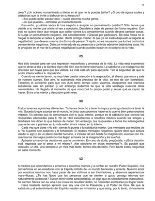11
crear? ¿Un océano contaminado y tóxico en el que no te puedas bañar? ¿O uno de aguas azules y
cristalinas que te invite a disfrutar de su frescura?
—No puedo evitar pensar esto —suele decirme mucha gente.
—Sí que puedes —contesto yo invariablemente.
Recuerda, ¿cuántas veces te has negado a aceptar un pensamiento positivo? Sólo tienes que
decirle a tu mente que ahora sí vas a aceptarlo. Decídete a dejar de pensar de forma negativa. Con
esto no quiero decir que tengas que luchar contra tus pensamientos cuando desees cambiar cosas.
Si surge un pensamiento negativo, dile sencillamente: «Gracias por participar». De esta forma no lo
niegas ni tampoco le cedes tu poder. Habla contigo mismo: di que ya no estás dispuesto a tragarte la
negatividad, que deseas crearte otra forma de pensar. Y repito, no es necesario que luches contra tus
pensamientos negativos. Date por enterado de su presencia y continúa adelante dejándolos atrás. No
te ahogues en el mar de tu propia negatividad cuando puedes nadar en el océano de la vida.
¥
Has sido creado para ser una expresión maravillosa y amorosa de la vida. La vida está esperando
que te abras a ella y te sientas digno del bien que te tiene reservado. La sabiduría y la inteligencia del
Universo son tuyas para que las utilices. La vida está ahí para apoyarte. Ten la seguridad de que tu
poder interior está a tu disposición.
Cuando se siente temor, va muy bien prestar atención a la respiración, al aliento que entra y sale
de nuestro cuerpo. Ese aire, la substancia más preciosa de la vida, se nos da con liberalidad.
Tenemos el suficiente para que nos dure tanto tiempo como vivamos. Aceptamos esa preciosa
substancia casi sin pensar, y sin embargo dudamos de que la vida satisfaga nuestras otras
necesidades. Ha llegado el momento de que conozcas tu propio poder y sepas qué es capaz de
hacer. Entra a tu interior y descubre quién eres.
¥
Todos tenemos opiniones diferentes. Tú tienes derecho a tener la tuya y yo tengo derecho a tener la
mía. Suceda lo que suceda en el mundo, lo único que podemos hacer es lo que va bien para nosotros
mismos. Es preciso que te comuniques con tu guía interior, porque es la sabiduría que conoce las
respuestas adecuadas para ti. No es fácil escucharnos a nosotros mismos cuando los amigos y
familiares nos dicen lo que hemos de hacer. Sin embargo, las respuestas a todos los interrogantes
que se te van a plantear en tu vida están ahora mismo en tu interior.
Cada vez que dices «No sé», cierras la puerta a tu sabiduría interior. Los mensajes que recibes de
tu Yo Superior son positivos y te fortalecen. Si recibes mensajes negativos, quiere decir que actúas
desde tu ego y en un plano mental humano, e incluso tal vez desde tu imaginación, aunque con fre-
cuencia los mensajes positivos nos llegan a través de la imaginación y los sueños.
Apóyate tomando las decisiones que te convienen. En caso de duda, pregúntate: «¿Esta decisión
está inspirada por el amor a mí mismo? ¿Me conviene en estos momentos?». Es posible que
después, un día, una semana o un mes más tarde, tomes otra decisión. Pero hazte estas preguntas
en cada momento.
¥
A medida que aprendemos a amarnos a nosotros mismos y a confiar en nuestro Poder Superior, nos
convertimos en co-creadores con el Espíritu Infinito de un mundo benévolo y amante. Nuestro amor
por nosotros mismos nos hace pasar de ser víctimas a ser triunfadores, y atraemos experiencias
maravillosas. ¿Te has fijado que las personas que se sienten a gusto consigo mismas son
naturalmente atractivas? Suelen tener cierta característica, un algo que es sencillamente maravilloso.
Se sienten felices con su vida. Las cosas les resultan fáciles; no necesitan esforzarse por lograr nada.
Hace bastante tiempo aprendí que soy una con la Presencia y el Poder de Dios. Sé que la
sabiduría y el entendimiento del Espíritu residen en mi interior y que estoy, por lo tanto, divinamente
 