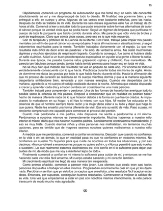 15
Rápidamente comencé un programa de autocuración que me tomé muy en serio. Me concentré
absolutamente en mí y me despreocupé de todo lo demás. Mi finalidad era ponerme bien, y me
entregué a ello en cuerpo y alma. Algunas de las tareas eran bastante extrañas, pero las hacía.
Después de todo se trataba de mi vida. Durante los seis meses siguientes esto fue un trabajo de 24
horas al día. Comencé a leer y estudiar todo lo que pude encontrar sobre formas alternativas de curar
el cáncer porque de verdad creía que se podía hacer. Seguí un régimen de limpieza que purificara mi
cuerpo de toda la porquería que había comido durante años. Me parecía que sólo vivía de brotes y
puré de espárragos. Claro que comía otras cosas, pero eso es lo que más recuerdo.
Con mi terapeuta y profesor de la Ciencia de la Mente, Eric Pace, trabajé para limpiar mis pautas
mentales con el fin de que el cáncer no se reprodujera. Hacía afirmaciones y visualizaciones, y seguí
tratamientos espirituales para la mente. También trabajaba diariamente con el espejo. Lo que me
resultaba más difícil de decir eran las palabras: «Te amo, de verdad te amo». Me costó muchísimas
lágrimas y muchos ejercicios de respiración lograrlo. Cuando lo conseguí, fue como si hubiera dado
un salto cuántico. Acudí a un buen psicoterapeuta especialista en ayudar a la gente a liberar la rabia.
Durante esa época, me pasaba buenos ratos golpeando cojines y chillando. Fue maravilloso. Me
parecía tan fabuloso porque jamás, jamás había tenido permiso para hacer eso en toda mi vida.
No sé muy bien qué método dio resultado; tal vez un poquito de cada uno. Por encima de todo fui
verdaderamente consecuente con lo que hacía. Practicaba durante todas mis horas de vigilia. Antes
de dormirme me daba las gracias por todo lo que había hecho durante el día. Hacía la afirmación de
que mi proceso de curación se realizaba en mi cuerpo mientras dormía y que a la mañana siguiente
despertaría sintiéndome bien, renovada y con nuevas energías. Cuando me despertaba por la
mañana, agradecía a mi cuerpo el trabajo realizado durante la noche. Afirmaba que estaba dispuesta
a crecer y aprender cada día y a hacer cambios sin considerarme una mala persona.
También trabajé para comprender y perdonar. Una de las formas de hacerlo fue averiguar todo lo
posible sobre la infancia de mis padres. Empecé a comprender que en realidad no podrían haber
hecho de manera diferente nada de lo que hicieron debido a la forma en que fueron criados. A mi pa-
drastro lo maltrataron en su hogar, y él hizo lo mismo con sus hijos. Mi madre fue educada en la
creencia de que el hombre siempre tiene razón y la mujer debe estar a su lado y dejar que haga lo
que quiera. Nadie les enseñó una forma diferente de vivir. Ése era su estilo de vida. Paso a paso, mi
creciente comprensión me capacitó para comenzar el proceso del perdón.
Cuanto más perdonaba a mis padres, más dispuesta me sentía a perdonarme a mí misma.
Perdonarnos a nosotros mismos es tremendamente importante. Muchos hacemos a nuestro niño
interior el mismo daño que nos hicieron nuestros padres. Sencillamente continuamos maltratándolo, y
eso es muy triste. Cuando éramos niños y otras personas nos maltrataban, no teníamos muchas
opciones, pero es terrible que de mayores seamos nosotros quienes maltratemos a nuestro niño
interior.
A medida que me perdonaba, comencé a confiar en mí misma. Descubrí que cuando no confiamos
en la vida o en los demás, lo que en realidad pasa es que no confiamos en nosotros mismos. No
confiamos en nuestro Yo Superior para que cuide de nosotros en todas las situaciones, y por eso
decimos: «Nunca volveré a enamorarme porque no quiero sufrir», o «Nunca permitiré que esto vuelva
a suceder». Lo que realmente estamos diciéndonos es: «No confío en ti lo suficiente para dejar que
cuides de mí, de modo que me voy a mantener lejos de todo».
Finalmente comencé a confiar en mí misma lo suficiente para cuidar de mí, y entonces se me fue
haciendo cada vez más fácil amarme. Mi cuerpo estaba sanando y mi corazón también.
Mi crecimiento espiritual me llegó de esa manera tan inesperada.
Como premio añadido, comencé a parecer más joven. Los clientes que atraía eran casi todos
personas dispuestas a trabajar en ellos mismos. Progresaban enormemente casi sin que yo les dijera
nada. Percibían y sentían que yo vivía los conceptos que enseñaba, y les resultaba fácil aceptar estas
ideas. Entonces, por supuesto, conseguían buenos resultados. Comenzaron a mejorar la calidad de
su vida. Una vez que empezamos a estar en paz con nosotros mismos interiormente, la vida parece
transcurrir de modo mucho más agradable.
¥
 