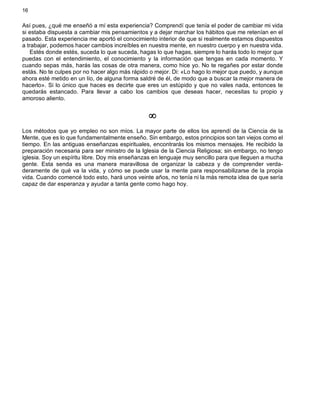 16
Así pues, ¿qué me enseñó a mí esta experiencia? Comprendí que tenía el poder de cambiar mi vida
si estaba dispuesta a cambiar mis pensamientos y a dejar marchar los hábitos que me retenían en el
pasado. Esta experiencia me aportó el conocimiento interior de que si realmente estamos dispuestos
a trabajar, podemos hacer cambios increíbles en nuestra mente, en nuestro cuerpo y en nuestra vida.
Estés donde estés, suceda lo que suceda, hagas lo que hagas, siempre lo harás todo lo mejor que
puedas con el entendimiento, el conocimiento y la información que tengas en cada momento. Y
cuando sepas más, harás las cosas de otra manera, como hice yo. No te regañes por estar donde
estás. No te culpes por no hacer algo más rápido o mejor. Di: «Lo hago lo mejor que puedo, y aunque
ahora esté metido en un lío, de alguna forma saldré de él, de modo que a buscar la mejor manera de
hacerlo». Si lo único que haces es decirte que eres un estúpido y que no vales nada, entonces te
quedarás estancado. Para llevar a cabo los cambios que deseas hacer, necesitas tu propio y
amoroso aliento.
¥
Los métodos que yo empleo no son míos. La mayor parte de ellos los aprendí de la Ciencia de la
Mente, que es lo que fundamentalmente enseño. Sin embargo, estos principios son tan viejos como el
tiempo. En las antiguas enseñanzas espirituales, encontrarás los mismos mensajes. He recibido la
preparación necesaria para ser ministro de la Iglesia de la Ciencia Religiosa; sin embargo, no tengo
iglesia. Soy un espíritu libre. Doy mis enseñanzas en lenguaje muy sencillo para que lleguen a mucha
gente. Esta senda es una manera maravillosa de organizar la cabeza y de comprender verda-
deramente de qué va la vida, y cómo se puede usar la mente para responsabilizarse de la propia
vida. Cuando comencé todo esto, hará unos veinte años, no tenía ni la más remota idea de que sería
capaz de dar esperanza y ayudar a tanta gente como hago hoy.
 