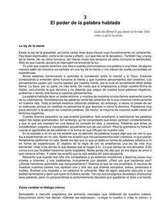 3
El poder de la palabra hablada
Cada día afirma lo que deseas en la vida. Dilo
como si ya lo tuvieras.
La ley de la mente
Existe la ley de la gravedad, así como varias otras leyes físicas cuyo funcionamiento no comprendo.
Hay leyes espirituales, como la de causa y efecto: «Lo que das se te devuelve». También hay una ley
de la mente. No sé cómo funciona, del mismo modo que tampoco sé cómo funciona la electricidad.
Sólo sé que cuando acciono el interruptor se enciende la luz.
Yo creo que cuando tenemos una idea o cuando pronunciamos una palabra o una frase, de alguna
manera salen de nosotros convertidas en una ley de la mente y nos vienen de vuelta convertidas en
experiencias.
Ahora estamos comenzando a aprender la correlación entre lo mental y lo físico. Estamos
comenzando a entender cómo funciona la mente y que nuestros pensamientos son creativos. Los
pensamientos pasan con mucha rapidez por nuestra mente, por lo cual es sumamente difícil darles
forma. La boca, por su parte, es mas lenta. De modo que si empezamos a dirigir nuestra forma de
hablar, escuchando lo que decimos y no dejando que salgan de nuestra boca palabras negativas,
podremos ir dando otra forma a nuestros pensamientos.
La palabra hablada tiene un poder enorme, y muchos de nosotros no nos damos realmente cuenta
de su importancia. Consideremos las palabras como los cimientos de lo que creamos continuamente
en nuestra vida. Todo el tiempo estamos utilizando palabras; sin embargo, a veces no pasan de ser
un balbuceo, porque en realidad no pensamos lo que decimos ni cómo lo decimos. Prestamos muy
poca atención a la elección de nuestras palabras. De hecho, la mayoría de nosotros suele hablar en
términos negativos.
Cuando éramos pequeños se nos enseñó gramática. Nos enseñaron a seleccionar las palabras
según las reglas gramaticales. Sin embargo, yo he comprobado que éstas cambian constantemente,
y que lo que era impropio en una época es correcto en otra, y viceversa. Palabras que antes se
consideraban vulgares e inaceptables actualmente son de uso común. Pero la gramática no toma en
cuenta el significado de las palabras ni la forma en que influyen en nuestra vida.
En la escuela a mí no se me enseñó que mi elección de palabras tuviera algo que ver con lo que
iba a experimentar en mi vida. Nadie me enseñó que mis pensamientos eran creativos, ni que podían
literalmente conformar mi vida. Nadie me dijo que lo que yo daba en forma de palabras volvería a mí
en forma de experiencias. El objetivo de la regla de oro es enseñarnos una ley de vida muy
elemental: «Haz a los demás lo que deseas que te hagan a ti». Lo que damos se nos devuelve. Esto
nunca tuvo por finalidad hacernos sentir culpables. Nadie jamás me dijo que yo era digna de amor o
que merecía el bien. Y nadie me enseñó que la vida estaba ahí para apoyarme.
Recuerdo que cuando era niña mis compañeros y yo solíamos insultarnos y decirnos cosas muy
crueles e hirientes, y nos tratábamos mutuamente con desdén. ¿Pero por qué hacíamos eso?
¿Dónde habíamos aprendido ese comportamiento? Veamos lo que se nos enseñaba. A muchos de
nosotros nuestros padres nos repetían una y otra vez que éramos estúpidos, bobos, perezosos e
inútiles. Éramos una molestia y no valíamos lo suficiente. Más de algún pequeño escuchó a sus
padres lamentarse y decir que ojalá no hubiera nacido. Tal vez nos encogimos asustados al escuchar
esas palabras, pero no comprendimos lo profundamente clavados que quedarían el dolor y la herida.
Cómo cambiar el diálogo interno
Demasiado a menudo aceptamos los primeros mensajes que recibimos de nuestros padres.
Escuchamos cómo nos decían «Cómete las espinacas», «Limpia tu cuarto» o «Haz tu cama», e
 