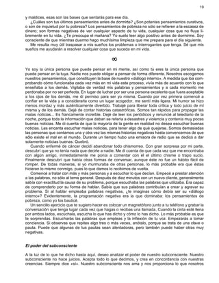 19
y maldices, esas son las bases que sentarás para ese día.
¿Cuáles son tus últimos pensamientos antes de dormirte? ¿Son potentes pensamientos curativos,
o son de inquietud por tu pobreza? Los pensamientos de pobreza no sólo se refieren a la escasez de
dinero; son formas negativas de ver cualquier aspecto de tu vida, cualquier cosa que no fluye li-
bremente en tu vida. ¿Te preocupa el mañana? Yo suelo leer algo positivo antes de dormirme. Soy
consciente de que mientras duermo hago muchísima limpieza que me prepara para el día siguiente.
Me resulta muy útil traspasar a mis sueños los problemas o interrogantes que tenga. Sé que mis
sueños me ayudarán a resolver cualquier cosa que suceda en mi vida.
¥
Yo soy la única persona que puede pensar en mi mente, así como tú eres la única persona que
puede pensar en la tuya. Nadie nos puede obligar a pensar de forma diferente. Nosotros escogemos
nuestros pensamientos, que constituyen la base de nuestro «diálogo interno». A medida que iba com-
probando cómo funcionaba cada vez más en mi vida este proceso, vivía más de acuerdo con lo que
enseñaba a los demás. Vigilaba de verdad mis palabras y pensamientos y a cada momento me
perdonaba por no ser perfecta. En lugar de luchar por ser una persona excelente que fuera aceptable
a los ojos de los demás, me di permiso para ser yo misma. Cuando por vez primera comencé a
confiar en la vida y a considerarla como un lugar acogedor, me sentí más ligera. Mi humor se hizo
menos mordaz y más auténticamente divertido. Trabajé para liberar toda crítica y todo juicio de mí
misma y de los demás. Dejé de contar historias catastróficas. Somos tan rápidos para propagar las
malas noticias... Es francamente increíble. Dejé de leer los periódicos y renuncié al telediario de la
noche, porque toda la información que daban se refería a desastres y violencia y contenía muy pocas
buenas noticias. Me di cuenta de que la mayoría de la gente en realidad no desea escuchar buenas
noticias. Les encanta escuchar malas noticias, para tener algo de qué quejarse. Somos demasiadas
las personas que contamos una y otra vez las mismas historias negativas hasta convencernos de que
sólo existe el mal en el mundo. Durante un tiempo hubo una emisora de radio que se dedicó a dar
solamente noticias buenas. Quebró.
Cuando enfermé de cáncer decidí abandonar todo chismorreo. Con gran sorpresa por mi parte,
descubrí que ya no tenía nada que decirle a nadie. Me di cuenta de que cada vez que me encontraba
con algún amigo, inmediatamente me ponía a comentar con él el último chisme o trapo sucio.
Finalmente descubrí que había otras formas de conversar, aunque éste no fue un hábito fácil de
romper. De todas maneras, si yo murmuraba de otras personas, lo más probable era que éstas
hicieran lo mismo conmigo, pues lo que damos lo recibimos de vuelta.
Comencé a tratar con más y más personas y a escuchar lo que decían. Empecé a prestar atención
a las palabras, no sólo al tema general. Después de diez minutos con un nuevo cliente, generalmente
sabía con exactitud la causa de su problema, porque escuchaba las palabras que utilizaba. Era capaz
de comprenderlo por su forma de hablar. Sabía que sus palabras contribuían a crear y agravar su
problema. Si al hablar empleaba palabras negativas, ¿te imaginas cómo debía ser su «diálogo
interno»? Evidentemente, la programación negativa era la que dominaba: los pensamientos de
pobreza, como yo los bauticé.
Un sencillo ejercicio que te sugiero hacer es colocar un magnetófono junto a tu teléfono y grabar la
conversación que tenga lugar cada vez que hagas o recibas una llamada. Cuando la cinta esté llena
por ambos lados, escúchala, escucha lo que has dicho y cómo lo has dicho. Lo más probable es que
te sorprendas. Escucharás las palabras que empleas y la inflexión de tu voz. Empezarás a tomar
conciencia. Si observas que repites algo tres o más veces, anótalo, porque se trata de una clave o
pauta. Puede que algunas de tus pautas sean alentadoras, pero también puede haber otras muy
negativas.
El poder del subconsciente
A la luz de lo que he dicho hasta aquí, deseo analizar el poder de nuestro subconsciente. Nuestro
subconsciente no hace juicios. Acepta todo lo que decimos, y crea en concordancia con nuestras
creencias. Siempre dice «sí». Nuestro subconsciente nos ama y nos proporciona lo que nosotros
 