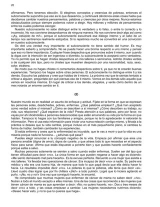 20
afirmamos. Pero tenemos elección. Si elegimos conceptos y creencias de pobreza, entonces el
subconsciente supondrá que eso es lo que deseamos, y continuará dándonos estas cosas hasta que
decidamos cambiar nuestros pensamientos, palabras y creencias por otros mejores. Nunca estamos
obstaculizados porque siempre podemos volver a elegir. Hay millones y millones de pensamientos
entre los cuales podemos escoger.
Nuestro subconsciente no sabe distinguir entre lo verdadero y lo falso, o entre lo correcto y lo
incorrecto. No nos conviene desaprobarnos de ninguna manera. No nos conviene decir algo así como
«¡Ay, estúpido de mí!», porque el subconsciente escuchará ese diálogo interno y al cabo de un
tiempo nos sentiremos realmente estúpidos. Si lo repetimos mucho se convertirá en una convicción
en nuestro subconsciente.
Os diré una verdad muy importante: el subconsciente no tiene sentido del humor. Es muy
importante saberlo y comprenderlo. No se puede hacer una broma respecto a uno mismo y pensar
que eso no tiene importancia. Cualquier frase despectiva que pronuncies sobre ti mismo, aun cuando
la digas con la intención de ser ingenioso o divertido, tu subconsciente la aceptará como verdadera.
Yo no permito que se hagan chistes despectivos en mis talleres o seminarios. Admito chistes verdes
o de cualquier otro tipo, pero no chistes que muestren desprecio por una nacionalidad, raza, sexo,
color, etcétera.
De modo que no hagas chistes ni comentarios despectivos sobre ti, ya que no te crearán buenas
experiencias. Tampoco los hagas sobre otras personas. El subconsciente no distingue entre ti y los
demás. Escucha las palabras y cree que hablas de ti mismo. La próxima vez que te sientas tentado a
criticar a alguien, pregúntate por qué piensas eso de ti mismo. Vemos en los demás sólo aquello que
vemos en nosotros mismos. En lugar de criticar a los demás, elogíalos, y verás cómo dentro de un
mes notarás un enorme cambio en ti.
¥
Nuestro mundo es en realidad un asunto de enfoque y actitud. Fíjate en la forma en que se expresan
las personas solas, desdichadas, pobres, enfermas. ¿Qué palabras emplean? ¿Qué han aceptado
como verdad sobre sí mismas? ¿Cómo se describen a sí mismas? ¿Cómo describen su trabajo, su
vida, sus relaciones? ¿Qué esperan de la vida? Presta atención a sus palabras, pero por favor, no
vayas por ahí diciéndoles a personas desconocidas que están arruinando su vida por la forma en que
hablan. Tampoco lo hagas con tus familiares y amigos, porque no te lo agradecerán ni valorarán la
información. Pero sí usa esta información para iniciar una nueva relación contigo mismo, y llévala a la
práctica si deseas que tu vida cambie, porque incluso en el más pequeñísimo plano, si cambias tu
forma de hablar, también cambiarán tus experiencias.
Si estás enfermo y crees que tu enfermedad es incurable, que te vas a morir y que la vida es una
miseria porque nada te funciona... ¿adivinas qué pasa?
Puedes elegir renunciar a tu concepto negativo de la vida. Empieza por afirmar que eres una
persona amable (digna de amor), digna de curarte, y que atraes todo lo que necesitas en el aspecto
físico para sanar. Afirma que estás dispuesto a ponerte bien y que puedes hacerlo confiadamente
porque estás a salvo.
Muchas personas solamente se sienten a salvo cuando están enfermas. Suelen ser del tipo que
tienen dificultad para decir «no». La única forma en que pueden negarse a hacer algo es diciendo:
«Me siento demasiado mal para hacerlo». Es la excusa perfecta. Recuerdo a una mujer que asistía a
mis talleres. Ya llevaba tres operaciones de cáncer. Era incapaz de decir «no» a nadie. Su padre era
médico y ella era una buena hija, de manera que todo lo que papá decía que ella debía hacer lo
hacía. Le resultaba imposible decir «no». Le pidieras lo que le pidieras, ella tenía que decir «sí».
Llevó cuatro días lograr que por fin chillara «¡No!» a todo pulmón. Logré que lo hiciera agitando el
puño. «¡No, no y no!» Una vez que consiguió hacerlo, le encantó.
He comprobado que muchas mujeres que enferman de cáncer de mama no saben decir .«no».
Nutren a todo el mundo excepto a ellas mismas. Una de las cosas que recomiendo a las mujeres que
tienen cáncer de mama es que aprendan a decir: «No; no quiero hacerlo, no». Dos o tres meses de
decir «no» a todo, y las cosas empiezan a cambiar. Las mujeres necesitamos nutrirnos diciendo:
«Deseo hacer esto, y no lo que tú quieres que haga».
 