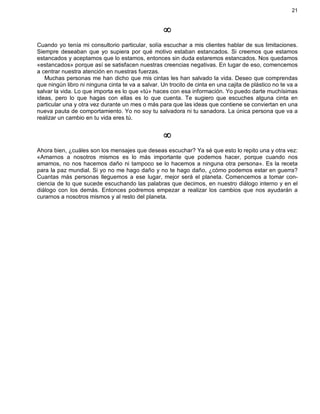 21
¥
Cuando yo tenía mi consultorio particular, solía escuchar a mis clientes hablar de sus limitaciones.
Siempre deseaban que yo supiera por qué motivo estaban estancados. Si creemos que estamos
estancados y aceptamos que lo estamos, entonces sin duda estaremos estancados. Nos quedamos
«estancados» porque así se satisfacen nuestras creencias negativas. En lugar de eso, comencemos
a centrar nuestra atención en nuestras fuerzas.
Muchas personas me han dicho que mis cintas les han salvado la vida. Deseo que comprendas
que ningún libro ni ninguna cinta te va a salvar. Un trocito de cinta en una cajita de plástico no te va a
salvar la vida. Lo que importa es lo que «tú» haces con esa información. Yo puedo darte muchísimas
ideas, pero lo que hagas con ellas es lo que cuenta. Te sugiero que escuches alguna cinta en
particular una y otra vez durante un mes o más para que las ideas que contiene se conviertan en una
nueva pauta de comportamiento. Yo no soy tu salvadora ni tu sanadora. La única persona que va a
realizar un cambio en tu vida eres tú.
¥
Ahora bien, ¿cuáles son los mensajes que deseas escuchar? Ya sé que esto lo repito una y otra vez:
«Amarnos a nosotros mismos es lo más importante que podemos hacer, porque cuando nos
amamos, no nos hacemos daño ni tampoco se lo hacemos a ninguna otra persona». Es la receta
para la paz mundial. Si yo no me hago daño y no te hago daño, ¿cómo podemos estar en guerra?
Cuantas más personas lleguemos a ese lugar, mejor será el planeta. Comencemos a tomar con-
ciencia de lo que sucede escuchando las palabras que decimos, en nuestro diálogo interno y en el
diálogo con los demás. Entonces podremos empezar a realizar los cambios que nos ayudarán a
curarnos a nosotros mismos y al resto del planeta.
 
