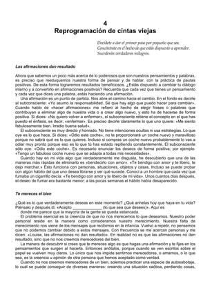 4
Reprogramación de cintas viejas
Decídete a dar el primer paso por pequeño que sea.
Concéntrate en el hecho de que estás dispuesto a aprender.
Sucederán verdaderos milagros.
Las afirmaciones dan resultado
Ahora que sabemos un poco más acerca de lo poderosos que son nuestros pensamientos y palabras,
es preciso que reeduquemos nuestra forma de pensar y de hablar, con la práctica de pautas
positivas. De esta forma lograremos resultados beneficiosos. ¿Estás dispuesto a cambiar tu diálogo
interno y a convertirlo en afirmaciones positivas? Recuerda que cada vez que tienes un pensamiento
y cada vez que dices una palabra, estás haciendo una afirmación.
Una afirmación es un punto de partida. Nos abre el camino hacia el cambio. En el fondo es decirle
al subconsciente: «Yo asumo la responsabilidad. Sé que hay algo que puedo hacer para cambiar».
Cuando hablo de «hacer afirmaciones» me refiero al hecho de elegir frases o palabras que
contribuyan a eliminar algo de nuestra vida o a crear algo nuevo, y esto ha de hacerse de forma
positiva. Si dices: «No quiero volver a enfermar», el subconsciente retiene el concepto en el que has
puesto el énfasis, es decir, «enfermar». Es preciso decirle claramente lo que uno quiere: «Me siento
fabulosamente bien. Irradio buena salud».
El subconsciente es muy directo y honrado. No tiene intenciones ocultas ni usa estrategias. Lo que
oye es lo que hace. Si dices: «Odio este coche», no te proporcionará un coche nuevo y maravilloso
porque no sabrá qué es lo que quieres. Incluso si compras un coche nuevo probablemente lo vas a
odiar muy pronto porque eso es lo que tú has estado repitiendo constantemente. El subconsciente
sólo oye: «Odio este coche». Es necesario enunciar los deseos de forma positiva; por ejemplo:
«Tengo un fabuloso coche nuevo que se adapta a todas mis necesidades».
Cuando hay en mi vida algo que verdaderamente me disgusta, he descubierto que una de las
maneras más rápidas de eliminarlo es «bendecirlo con amor». «Te bendigo con amor y te libero, te
dejo marchar.» Esto funciona con personas, situaciones, objetos y casas. Incluso se puede probar
con algún hábito del que uno desea librarse y ver qué sucede. Conocí a un hombre que cada vez que
fumaba un cigarrillo decía: «Te bendigo con amor y te libero de mi vida». Unos cuantos días después,
el deseo de fumar era bastante menor; a las pocas semanas el hábito había desaparecido.
Te mereces el bien
¿Qué es lo que verdaderamente deseas en este momento? ¿Qué anhelas hoy que haya en tu vida?
Piénsalo y después di: «Acepto _____________ (lo que sea que desees)». Aquí es
donde me parece que la mayoría de la gente se queda estancada.
El problema esencial es la creencia de que no nos merecemos lo que deseamos. Nuestro poder
personal reside en la manera como consideramos nuestro merecimiento. Nuestra falta de
merecimiento nos viene de los mensajes que recibimos en la infancia. Vuelvo a repetir, no pensemos
que no podemos cambiar debido a estos mensajes. Con frecuencia se me acercan personas y me
dicen: «Louise, las afirmaciones no dan resultado». En realidad no es que las afirmaciones no den
resultado, sino que no nos creemos merecedores del bien.
La manera de descubrir si crees que te mereces algo es que hagas una afirmación y te fijes en los
pensamientos que surgen al hacerla. Entonces anótalos, porque cuando se ven escritos sobre el
papel se vuelven muy claros. Lo único que nos impide sentirnos merecedores, o amarnos, o lo que
sea, es la creencia u opinión de otra persona que hemos aceptado como verdad.
Cuando no nos creemos merecedores de un bien, solemos practicar una especie de autosabotaje,
lo cual se puede conseguir de diversas maneras: creando una situación caótica, perdiendo cosas,
 