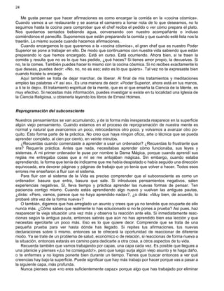 24
Me gusta pensar que hacer afirmaciones es como encargar la comida en la «cocina cósmica».
Cuando vamos a un restaurante y se acerca el camarero a tomar nota de lo que deseamos, no lo
seguimos hasta la cocina para comprobar que el chef reciba el pedido o ver cómo prepara el plato.
Nos quedamos sentados bebiendo agua, conversando con nuestro acompañante o incluso
comiéndonos el panecillo. Suponemos que están preparando la comida y que cuando esté lista nos la
traerán. Lo mismo sucede cuando hacemos afirmaciones.
Cuando encargamos lo que queremos a la «cocina cósmica», el gran chef que es nuestro Poder
Superior se pone a trabajar en ello. De modo que continuamos con nuestra vida sabiendo que están
preparando lo que hemos encargado. Está en curso. Está ocurriendo. Ahora bien, si te traen la
comida y resulta que no es lo que has pedido, ¿qué haces? Si tienes amor propio, la devuelves. Si
no, te la comes. También puedes hacer lo mismo con la cocina cósmica. Si no recibes exactamente lo
que deseas, puedes decir: «No, no, no es eso; esto es lo que quiero». Tal vez no te expresaste bien
cuando hiciste tu encargo.
Aquí también se trata de dejar marchar, de liberar. Al final de mis tratamientos y meditaciones
empleo las palabras «Y así es». Es una manera de decir: «Poder Superior, ahora está en tus manos,
a ti te lo dejo». El tratamiento espiritual de la mente, que es el que enseña la Ciencia de la Mente, es
muy efectivo. Si necesitas más información, puedes investigar si existe en tu localidad una Iglesia de
la Ciencia Religiosa, u obtenerla leyendo los libros de Ernest Holmes.
Reprogramación del subconsciente
Nuestros pensamientos se van acumulando, y de la forma más inesperada reaparece en la superficie
algún viejo pensamiento. Cuando estamos en el proceso de reprogramación de nuestra mente es
normal y natural que avancemos un poco, retrocedamos otro poco, y volvamos a avanzar otro po-
quito. Esto forma parte de la práctica. No creo que haya ningún oficio, arte o técnica que se pueda
aprender completo, al cien por ciento, en veinte minutos.
¿Recuerdas cuando comenzaste a aprender a usar un ordenador? ¿Recuerdas lo frustrante que
era? Requería práctica. Antes que nada, necesitabas aprender cómo funcionaba, sus leyes y
sistemas. A mi primer ordenador le puse por nombre la Dama Mágica, porque cuando aprendí sus
reglas me entregaba cosas que a mí se me antojaban mágicas. Sin embargo, cuando estaba
aprendiendo, la forma que tenía de indicarme que me había despistado o había seguido una dirección
equivocada, era devorar páginas y páginas de trabajo que yo tenía que volver a hacer. Todos esos
errores me enseñaron a fluir con el sistema.
Para fluir con el sistema de la Vida es preciso comprender que el subconsciente es como un
ordenador: basura que entra, basura que sale. Si introduces pensamientos negativos, salen
experiencias negativas. Sí, lleva tiempo y práctica aprender las nuevas formas de pensar. Ten
paciencia contigo mismo. Cuando estés aprendiendo algo nuevo y vuelvan las antiguas pautas,
¿dirás: «Pero, vamos, parece que no haya aprendido nada»?, ¿o dirás: «Muy bien, de acuerdo, lo
probaré otra vez de la forma nueva»?
O también, digamos que has arreglado un asunto y crees que ya no tendrás que ocuparte de ello
nunca más. ¿Cómo sabes que realmente lo has solucionado si no te pones a prueba? Así pues, haz
reaparecer la vieja situación una vez más y observa tu reacción ante ella. Si inmediatamente reac-
cionas según la antigua pauta, entonces sabrás que aún no has aprendido bien esa lección y que
necesitas ejercitarte un poco más. Eso es lo que quiere decir. Comprende que se trata de una
pequeña prueba para ver hasta dónde has llegado. Si repites tus afirmaciones, tus nuevas
declaraciones sobre ti mismo, entonces se te ofrecerá la oportunidad de reaccionar de diferente
modo. Ya se trate de un problema de salud, económico o de relación, si reaccionas de forma nueva a
la situación, entonces estarás en camino para dedicarte a otra cosa, a otros aspectos de tu vida.
Recuerda también que vamos trabajando por capas, una capa cada vez. Es posible que llegues a
una planicie y pienses «¡Lo he conseguido!», pero que luego surja algún viejo asunto y te haga daño,
o te enfermes y no logres ponerte bien durante un tiempo. Tienes que buscar entonces a ver qué
creencias hay bajo la superficie. Puede significar que hay más trabajo por hacer porque vas a pasar a
la siguiente capa, más profunda.
Nunca pienses que «no eres suficientemente capaz» porque algo que has trabajado por eliminar
 