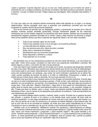 25
vuelve a aparecer. Cuando descubrí que yo no era una «mala persona» por el hecho de volver a
enfrentarme con un antiguo problema, se me hizo muchísimo más fácil continuar avanzando. Aprendí
a decirme: «Louise, lo haces muy bien. Fíjate lo lejos que has llegado. Sólo necesitas más práctica. Y
te amo».
¥
Yo creo que cada uno de nosotros decide encarnarse sobre este planeta en un lugar y un tiempo
determinados. Hemos escogido venir aquí a aprender una enseñanza concreta que nos hará
progresar en nuestro camino de evolución espiritual.
Una de las formas de permitir que se despliegue positiva y sanamente el proceso de la vida es
declarar nuestras propias verdades personales. Escoge mantenerte alejado de las creencias
limitadoras que te han estado negando los beneficios que tanto deseas. Declara que tus pautas de
pensamiento negativo quedarán borradas de tu mente. Libera y deja marchar tus temores y cargas.
Hace ahora bastante tiempo que llevo creyendo las siguientes ideas y me han dado resultado:
· Todo lo que necesito saber se me revela.
· Todo lo que necesito viene a mí en el lugar y el momento perfectos,
· La vida está llena de alegría y amor.
· Soy una persona que ama, digna de amor y amada.
· Estoy sana y rebosante de energía.
· Dondequiera que voy encuentro prosperidad.
· Estoy dispuesta a cambiar y a crecer.
· Todo está bien en mi mundo.
He aprendido que no nos mantenemos positivos el cien por ciento del tiempo, y yo me incluyo en
este dato. Tanto como puedo, considero la vida como una experiencia maravillosa y dichosa. Me
siento segura y a salvo, y he hecho de esto una ley personal.
Creo que todo lo que necesito saber se me revela; por lo tanto, es preciso que tenga bien abiertos
los ojos y los oídos. Recuerdo que cuando tuve cáncer pensé que me iría muy bien la reflexoterapia.
Una noche asistí a una charla. Generalmente me siento en la primera fila porque me gusta estar muy
cerca del conferenciante; sin embargo, esa noche me sentí inclinada a sentarme en la última fila.
Justo cuando acababa de hacerlo se sentó a mi lado un reflexólogo. Empezamos a hablar y me
enteré de que incluso hacía visitas a domicilio. No tuve que buscarlo, él vino a mí.
También creo que todo lo que necesito viene a mí en el lugar y el momento perfectos. Cuando algo
va mal en mi vida inmediatamente me pongo a pensar: «Todo va bien, todo está bien, sé que todo es
perfecto. Es una enseñanza, una lección, una experiencia, y la pasaré. Hay aquí algo que es para mi
mayor bien. Todo está bien. Respira. Está bien». Hago todo lo que puedo por tranquilizarme, para
poder tener la mente clara y pensar racionalmente sobre lo que sucede, y, por supuesto, trabajo en
ello. Puede que lleve su tiempo, pero a veces, cosas que parecen grandes desastres resultan ser
fabulosas al final, o por lo menos no los desastres que parecían al comienzo. Todo acontecimiento es
una experiencia que enseña.
Hago muchísimo diálogo interno positivo, mañana, tarde y noche. Procedo de un espacio de amor
del corazón, y practico el amor a mí misma y a los demás tanto como puedo. Mi amor está en
continua expansión. Lo que hago actualmente es mucho más de lo que hacía hace seis meses o un
año. Sé que dentro de un año mi conciencia y mi corazón se habrán dilatado y haré todavía más. Sé
que lo que creo de mí se convierte en realidad, de modo que creo cosas maravillosas de mí. Hubo
una época en que no pensaba así; sé que he crecido y que continuaré trabajando en mí misma.
También creo en la meditación. Meditamos cuando nos sentamos y desconectamos el diálogo
interno el tiempo suficiente para escuchar a nuestra propia sabiduría. Cuando medito suelo cerrar los
ojos, hacer una honda inspiración y preguntar: «¿Qué necesito saber?». Me quedo sentada y es-
cucho. También podría preguntar: «¿Qué necesito aprender?», o «¿Qué enseñanza hay contenida en
esto?». A veces pensamos que tenemos que «arreglarlo» todo en nuestra vida, cuando es posible
que lo único que hayamos de hacer es «aprender» algo de la situación.
 