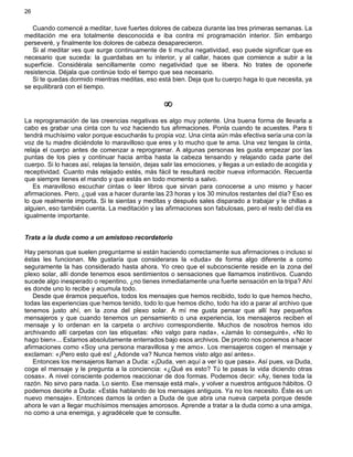 26
Cuando comencé a meditar, tuve fuertes dolores de cabeza durante las tres primeras semanas. La
meditación me era totalmente desconocida e iba contra mi programación interior. Sin embargo
perseveré, y finalmente los dolores de cabeza desaparecieron.
Si al meditar ves que surge continuamente de ti mucha negatividad, eso puede significar que es
necesario que suceda: la guardabas en tu interior, y al callar, haces que comience a subir a la
superficie. Considérala sencillamente como negatividad que se libera. No trates de oponerle
resistencia. Déjala que continúe todo el tiempo que sea necesario.
Si te quedas dormido mientras meditas, eso está bien. Deja que tu cuerpo haga lo que necesita, ya
se equilibrará con el tiempo.
¥
La reprogramación de las creencias negativas es algo muy potente. Una buena forma de llevarla a
cabo es grabar una cinta con tu voz haciendo tus afirmaciones. Ponla cuando te acuestes. Para ti
tendrá muchísimo valor porque escucharás tu propia voz. Una cinta aún más efectiva sería una con la
voz de tu madre diciéndote lo maravilloso que eres y lo mucho que te ama. Una vez tengas la cinta,
relaja el cuerpo antes de comenzar a reprogramar. A algunas personas les gusta empezar por las
puntas de los pies y continuar hacia arriba hasta la cabeza tensando y relajando cada parte del
cuerpo. Si lo haces así, relajas la tensión, dejas salir las emociones, y llegas a un estado de acogida y
receptividad. Cuanto más relajado estés, más fácil te resultará recibir nueva información. Recuerda
que siempre tienes el mando y que estás en todo momento a salvo.
Es maravilloso escuchar cintas o leer libros que sirvan para conocerse a uno mismo y hacer
afirmaciones. Pero, ¿qué vas a hacer durante las 23 horas y los 30 minutos restantes del día? Eso es
lo que realmente importa. Si te sientas y meditas y después sales disparado a trabajar y le chillas a
alguien, eso también cuenta. La meditación y las afirmaciones son fabulosas, pero el resto del día es
igualmente importante.
Trata a la duda como a un amistoso recordatorio
Hay personas que suelen preguntarme si están haciendo correctamente sus afirmaciones o incluso si
éstas les funcionan. Me gustaría que consideraras la «duda» de forma algo diferente a como
seguramente la has considerado hasta ahora. Yo creo que el subconsciente reside en la zona del
plexo solar, allí donde tenemos esos sentimientos o sensaciones que llamamos instintivos. Cuando
sucede algo inesperado o repentino, ¿no tienes inmediatamente una fuerte sensación en la tripa? Ahí
es donde uno lo recibe y acumula todo.
Desde que éramos pequeños, todos los mensajes que hemos recibido, todo lo que hemos hecho,
todas las experiencias que hemos tenido, todo lo que hemos dicho, todo ha ido a parar al archivo que
tenemos justo ahí, en la zona del plexo solar. A mí me gusta pensar que allí hay pequeños
mensajeros y que cuando tenemos un pensamiento o una experiencia, los mensajeros reciben el
mensaje y lo ordenan en la carpeta o archivo correspondiente. Muchos de nosotros hemos ido
archivando allí carpetas con las etiquetas: «No valgo para nada», «Jamás lo conseguiré», «No lo
hago bien»... Estamos absolutamente enterrados bajo esos archivos. De pronto nos ponemos a hacer
afirmaciones como «Soy una persona maravillosa y me amo». Los mensajeros cogen el mensaje y
exclaman: «¡Pero esto qué es! ¿Adonde va? Nunca hemos visto algo así antes».
Entonces los mensajeros llaman a Duda: «¡Duda, ven aquí a ver lo que pasa». Así pues, va Duda,
coge el mensaje y le pregunta a la conciencia: «¿Qué es esto? Tú te pasas la vida diciendo otras
cosas». A nivel consciente podemos reaccionar de dos formas. Podemos decir: «Ay, tienes toda la
razón. No sirvo para nada. Lo siento. Ese mensaje está mal», y volver a nuestros antiguos hábitos. O
podemos decirle a Duda: «Estás hablando de los mensajes antiguos. Ya no los necesito. Éste es un
nuevo mensaje». Entonces damos la orden a Duda de que abra una nueva carpeta porque desde
ahora le van a llegar muchísimos mensajes amorosos. Aprende a tratar a la duda como a una amiga,
no como a una enemiga, y agradécele que te consulte.
 