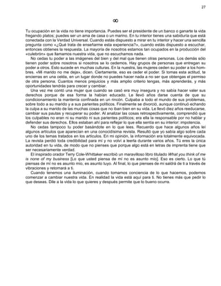 27
¥
Tu ocupación en la vida no tiene importancia. Puedes ser el presidente de un banco o ganarte la vida
fregando platos; puedes ser un ama de casa o un marino. En tu interior tienes una sabiduría que está
conectada con la Verdad Universal. Cuando estás dispuesto a mirar en tu interior y hacer una sencilla
pregunta como «¿Qué trata de enseñarme esta experiencia?», cuando estás dispuesto a escuchar,
entonces obtienes la respuesta. La mayoría de nosotros estamos tan ocupados en la producción del
«culebrón» que llamamos nuestra vida, que no escuchamos nada.
No cedas tu poder a las imágenes del bien y del mal que tienen otras personas. Los demás sólo
tienen poder sobre nosotros si nosotros se lo cedemos. Hay grupos de personas que entregan su
poder a otros. Esto sucede en muchas culturas. En la nuestra, las mujeres ceden su poder a los hom-
bres. «Mi marido no me deja», dicen. Ciertamente, eso es ceder el poder. Si tomas esta actitud, te
encierras en una celda, en un lugar donde no puedes hacer nada a no ser que obtengas el permiso
de otra persona. Cuantos menos prejuicios y más amplio criterio tengas, más aprenderás, y más
oportunidades tendrás para crecer y cambiar.
Una vez me contó una mujer que cuando se casó era muy insegura y no sabía hacer valer sus
derechos porque de esa forma la habían educado. Le llevó años darse cuenta de que su
condicionamiento la mantenía confinada en un rincón. Culpaba a todo el mundo de sus problemas,
sobre todo a su marido y a sus parientes políticos. Finalmente se divorció, aunque continuó echando
la culpa a su marido de las muchas cosas que no iban bien en su vida. Le llevó diez años reeducarse,
cambiar sus pautas y recuperar su poder. Al analizar las cosas retrospectivamente, comprendió que
los culpables no eran ni su marido ni sus parientes políticos; era ella la responsable por no hablar y
defender sus derechos. Ellos estaban ahí para reflejar lo que ella sentía en su interior: impotencia.
No cedas tampoco tu poder basándote en lo que lees. Recuerdo que hace algunos años leí
algunos artículos que aparecían en una conocidísima revista. Resultó que yo sabía algo sobre cada
uno de los temas tratados en los artículos. En mi opinión, la información era totalmente equivocada.
La revista perdió toda credibilidad para mí y no volví a leerla durante varios años. Tú eres la única
autoridad en tu vida, de modo que no pienses que porque algo está en letras de imprenta tiene que
ser necesariamente verdad.
El inspirado orador Terry Cole-Whittaker escribió un maravilloso libro titulado What you think of me
is none of my business [Lo que usted piensa de mí no es asunto mío]. Eso es cierto. Lo que tú
piensas de mí no es asunto mío, es asunto tuyo. Al final, lo que pienses de mí saldrá de ti a través de
vibraciones y retornará a ti.
Cuando tenemos una iluminación, cuando tomamos conciencia de lo que hacemos, podemos
comenzar a cambiar nuestra vida. En realidad la vida está aquí para ti. No tienes más que pedir lo
que deseas. Dile a la vida lo que quieres y después permite que lo bueno ocurra.
 