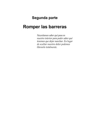 Segunda parte
Romper las barreras
Necesitamos saber qué pasa en
nuestro interior para poder saber qué
tenemos que dejar marchar. En lugar
de ocultar nuestro dolor podemos
liberarlo totalmente.
 