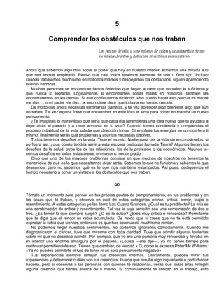 5
Comprender los obstáculos que nos traban
Las pautas de odio a uno mismo, de culpa y de autocrítica elevan
los niveles de estrés y debilitan el sistema inmunitario.
Ahora que sabemos algo más sobre el poder que hay en nuestro interior, echemos una mirada a lo
que nos impide emplearlo. Pienso que casi todos tenemos barreras de uno u Otro tipo. Incluso
cuando trabajamos muchísimo en nosotros mismos y despejamos los obstáculos, siguen apareciendo
nuevas barreras.
Muchas personas se encuentran tantos defectos que llegan a creer que no valen lo suficiente y
que nunca lo lograrán. Lógicamente, si encontramos cosas malas en nosotros, también las
encontraremos en los demás. Si aún continuamos diciendo: «No puedo hacer eso porque mi madre
me dijo…, o mi padre me dijo…», eso quiere decir que todavía no hemos crecido.
De modo que ahora necesitas eliminar las barreras, y tal vez aprender algo diferente, algo que aún
no sabes. Tal vez alguna frase que encuentres en este libro te sirva para poner en marcha un nuevo
pensamiento.
¿Te imaginas lo maravilloso que sería que cada día aprendieras una idea nueva que te ayudara a
dejar atrás el pasado y a crear armonía en tu vida? Cuando tomes conciencia y comprendas el
proceso individual de la vida sabrás qué dirección tomar. Si empleas tus energías en conocerte a ti
mismo, finalmente verás qué problemas y asuntos necesitas disolver.
Todos tenemos desafíos en la vida. Todo el mundo. Nadie pasa por la vida sin encontrárselos; si
no fuera así, ¿qué objeto tendría venir a esta escuela particular llamada Tierra? Algunos tienen los
desafíos de la salud, otros los de las relaciones, los de la profesión o los económicos. Algunos te-
nemos desafíos en todas estas áreas, en mayor o menor grado.
Creo que uno de los mayores problemas consiste en que muchos de nosotros no tenemos la
menor idea de qué es lo que necesitamos dejar atrás. Sabemos lo que no funciona y sabemos lo que
deseamos, pero no sabemos qué es lo que nos mantiene estancados. Así pues, dediquemos el
tiempo necesario a echar un vistazo a los obstáculos que nos traban.
¥
Tómate un momento para pensar en tus propias pautas de comportamiento, en tus problemas y en
las cosas que te traban, y observa en cuál de estas categorías entran: crítica, temor, culpa o
resentimiento. A estas categorías yo las llamo Las Cuatro Grandes. ¿Cuál es tu predilecta? La mía es
una combinación de crítica y resentimiento. Tal vez la tuya también sea una combinación de dos o
tres. ¿Es temor lo que siempre surge? ¿O es la culpa? ¿Eres muy crítico o rencoroso? Permíteme
que te diga que el rencor es rabia acumulada. De modo que si crees que no te está permitido
expresar la rabia que sientes, entonces es que has acumulado muchísimo rencor.
No podemos negar nuestros sentimientos. No podemos ignorarlos cómodamente. Cuando me
diagnosticaron el cáncer, tuve que mirarme con toda claridad. Tuve que admitir algunas tonterías
sobre mí que no deseaba admitir. Por ejemplo, que yo era una persona muy rencorosa y llevaba en
mi interior una enorme amargura por el pasado. «Louise —me dije—, ya no tienes tiempo para
continuar permitiéndote eso. Tienes que cambiar, de verdad.» O, como lo expresa Peter Mc Williams:
«Ya no puedes permitirte el lujo de tener ni un solo pensamiento negativo».
Tus experiencias siempre reflejan tus creencias internas. Literalmente, puedes mirar tus
experiencias y determinar cuáles son tus creencias. Puede que resulte algo inquietante o perturbador
hacerlo, pero si observas a las personas con quienes te relacionas, verás que todas ellas reflejan
alguna creencia que tienes acerca de ti mismo. Si continuamente te critican en el trabajo, esto
 