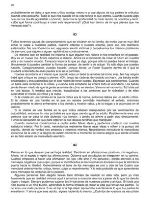 30
probablemente se deba a que eres crítico contigo mismo o a que alguno de tus padres te criticaba
cuando eras pequeño. Todo lo que nos sucede en la vida refleja lo que somos. Cuando sucede algo
que no nos resulta agradable o cómodo, tenemos la oportunidad de mirar dentro de nosotros y decir:
«¿De qué forma contribuyo a crear esta experiencia? ¿Qué hay dentro de mí que piensa que me
merezco esto?».
¥
Todos tenemos pautas de comportamiento que se iniciaron en la familia, de modo que es muy fácil
echar la culpa a nuestros padres, nuestra infancia o nuestro entorno, pero eso nos mantiene
estancados. No nos liberamos así, seguimos siendo víctimas y perpetuamos los mismos problemas
de siempre, que siguen y siguen repitiéndose continuamente.
De manera que en realidad no importa lo que alguien nos hiciera o nos enseñara en el pasado.
Hoy es un nuevo día. Ahora estamos al mando. Ahora es el momento de crear el futuro en nuestra
vida y en nuestro mundo. Tampoco importa lo que yo diga, porque sólo tú puedes hacer el trabajo.
Únicamente tú puedes cambiar tu forma de pensar, de sentir y de actuar. Yo sólo digo que puedes
hacerlo. Categóricamente, puedes hacerlo, porque tienes un Poder Superior dentro de ti que te
ayudará a liberarte de esas pautas si tú se lo permites.
Puedes recordarte a ti mismo que cuando eras un bebé te amabas tal como eras. No hay ningún
bebé que critique su cuerpo y piense: «Oh, tengo las caderas demasiado anchas». Los bebés están
encantados y entusiasmados por el solo hecho de tener cuerpo. Expresan sus sentimientos. Cuando
un bebé está contento tú lo notas, y cuando está enfadado se entera todo el vecindario. Los bebés
jamás tienen miedo de que la gente se entere de cómo se sienten. Viven en el momento. Tú fuiste así
en una época. A medida que crecías, escuchabas a las personas que te rodeaban y de ellas
aprendiste el miedo, la crítica y la culpa.
Si te criaste en una familia en la que la crítica era la norma, entonces debes ser un adulto crítico.
Si te criaste en una familia en la que no estaba permitido manifestar el enfado, entonces
probablemente te aterra enfrentarte a los demás y mostrar rabia, y te la tragas y la acumulas en el
cuerpo.
Si te criaste en una familia en la que todos estaban manipulados por los sentimientos de
culpabilidad, entonces lo más probable es que sigas siendo igual de adulto. Posiblemente eres una
persona que se pasa la vida diciendo «Lo siento», y jamás se atreve a pedir algo directamente.
Tienes la sensación de que para obtener lo que deseas tendrías que manipular.
Cuando crecemos comenzamos a captar estas falsas ideas y perdemos contacto con nuestra
sabiduría interior. Por lo tanto, necesitamos realmente liberar esas ideas y volver a la pureza del
espíritu, donde de verdad nos amamos a nosotros mismos. Necesitamos reinstaurar la maravillosa
inocencia de la vida y la alegría de existir momento a momento, la misma alegría que siente el bebé
en su feliz estado de maravillado asombro.
¥
Piensa en lo que deseas que se haga realidad. Decláralo en afirmaciones positivas, no negativas.
Ahora, ve al espejo y repite tus afirmaciones. Observa qué obstáculos se interponen en tu camino.
Cuando empieces a hacer una afirmación del tipo «Me amo y me apruebo», presta atención a los
mensajes negativos que surjan, porque al identificarlos se transforman en los tesoros que te abrirán la
puerta hacia la libertad. Generalmente el tema de los mensajes es uno u otro de los Cuatro que
mencioné anteriormente: crítica, temor, culpa o resentimiento. Y lo más probable es que aprendieras
esos mensajes de personas de tu pasado.
Algunas personas han elegido tareas bien difíciles de realizar en esta vida, pero yo creo
firmemente que en realidad vinimos aquí a amarnos a nosotros mismos a pesar de lo que los demás
digan o hagan. Siempre podemos superar las limitaciones de nuestros padres y amigos. Si fuiste una
niña buena o un niño bueno, aprendiste la forma limitada de mirar la vida que tenían tus padres. Tú
no eres una mala persona. Eras el hijo o la hija ideal. Aprendiste exactamente lo que tus padres te
enseñaron. Y ahora que eres adulto, sigues haciendo lo mismo. ¿Cuántos de vosotros os escucháis
 