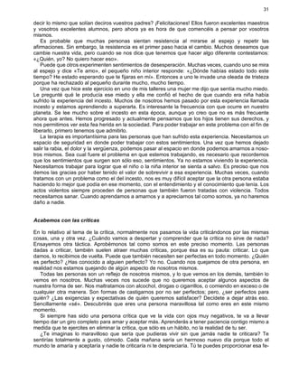 31
decir lo mismo que solían deciros vuestros padres? ¡Felicitaciones! Ellos fueron excelentes maestros
y vosotros excelentes alumnos, pero ahora ya es hora de que comencéis a pensar por vosotros
mismos.
Es probable que muchas personas sientan resistencia al mirarse al espejo y repetir las
afirmaciones. Sin embargo, la resistencia es el primer paso hacia el cambio. Muchos deseamos que
cambie nuestra vida, pero cuando se nos dice que tenemos que hacer algo diferente contestamos:
«¿Quién, yo? No quiero hacer eso».
Puede que otros experimenten sentimientos de desesperación. Muchas veces, cuando uno se mira
al espejo y dice «Te amo», el pequeño niño interior responde: «¿Dónde habías estado todo este
tiempo? He estado esperando que te fijaras en mí». Entonces a uno le invade una oleada de tristeza
porque ha rechazado al pequeño durante mucho, mucho tiempo.
Una vez que hice este ejercicio en uno de mis talleres una mujer me dijo que sentía mucho miedo.
Le pregunté qué le producía ese miedo y ella me confió el hecho de que cuando era niña había
sufrido la experiencia del incesto. Muchos de nosotros hemos pasado por esta experiencia llamada
incesto y estamos aprendiendo a superarla. Es interesante la frecuencia con que ocurre en nuestro
planeta. Se lee mucho sobre el incesto en esta época, aunque yo creo que no es más frecuente
ahora que antes. Hemos progresado y actualmente pensamos que los hijos tienen sus derechos, y
nos permitimos ver esta fea herida en la sociedad. Para poder trabajar en este problema con el fin de
liberarlo, primero tenemos que admitirlo.
La terapia es importantísima para las personas que han sufrido esta experiencia. Necesitamos un
espacio de seguridad en donde poder trabajar con estos sentimientos. Una vez que hemos dejado
salir la rabia, el dolor y la vergüenza, podemos pasar al espacio en donde podemos amarnos a noso-
tros mismos. Sea cual fuere el problema en que estemos trabajando, es necesario que recordemos
que los sentimientos que surgen son sólo eso, sentimientos. Ya no estamos viviendo la experiencia.
Necesitamos trabajar para lograr que el niño o la niña interior se sienta a salvo. Es preciso que nos
demos las gracias por haber tenido el valor de sobrevivir a esa experiencia. Muchas veces, cuando
tratamos con un problema como el del incesto, nos es muy difícil aceptar que la otra persona estaba
haciendo lo mejor que podía en ese momento, con el entendimiento y el conocimiento que tenía. Los
actos violentos siempre proceden de personas que también fueron tratadas con violencia. Todos
necesitamos sanar. Cuando aprendamos a amarnos y a apreciarnos tal como somos, ya no haremos
daño a nadie.
Acabemos con las críticas
En lo relativo al tema de la crítica, normalmente nos pasamos la vida criticándonos por las mismas
cosas, una y otra vez. ¿Cuándo vamos a despertar y comprender que la crítica no sirve de nada?
Ensayemos otra táctica. Aprobémonos tal como somos en este preciso momento. Las personas
dadas a criticar, también suelen atraer muchas críticas, porque ésa es su pauta: criticar. Lo que
damos, lo recibimos de vuelta. Puede que también necesiten ser perfectas en todo momento. ¿Quién
es perfecto? ¿Has conocido a alguien perfecto? Yo no. Cuando nos quejamos de otra persona, en
realidad nos estamos quejando de algún aspecto de nosotros mismos.
Todas las personas son un reflejo de nosotros mismos, y lo que vemos en los demás, también lo
vemos en nosotros. Muchas veces nos sucede que no queremos aceptar algunos aspectos de
nuestra forma de ser. Nos maltratamos con alcochol, drogas o cigarrillos, o comiendo en exceso o de
cualquier otra manera. Son formas de castigarnos por no ser perfectos; pero, ¿ser perfectos para
quién? ¿Las exigencias y expectativas de quién queremos satisfacer? Decídete a dejar atrás eso.
Sencillamente «sé». Descubrirás que eres una persona maravillosa tal como eres en este mismo
momento.
Si siempre has sido una persona crítica que ve la vida con ojos muy negativos, te va a llevar
tiempo dar un giro completo para amar y aceptar más. Aprenderás a tener paciencia contigo mismo a
medida que te ejercites en eliminar la crítica, que sólo es un hábito, no la realidad de tu ser.
¿Te imaginas lo maravilloso que sería que pudieras vivir sin que jamás nadie te criticara? Te
sentirías totalmente a gusto, cómodo. Cada mañana sería un hermoso nuevo día porque todo el
mundo te amaría y aceptaría y nadie te criticaría ni te despreciaría. Tú te puedes proporcionar esa fe-
 