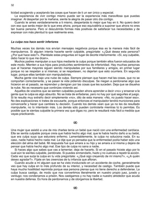 32
licidad acogiendo y aceptando las cosas que hacen de ti un ser único y especial.
La experiencia de vivir contigo mismo puede ser la experiencia más maravillosa que puedas
imaginar. Al despertar por la mañana, siente la alegría de pasar otro día contigo.
Cuando te ames verdaderamente a ti mismo, despertarás lo mejor que hay en ti. No quiero decir
con eso que serás mejor de lo que eres ahora, porque eso equivaldría a suponer que ahora no eres
tan buena persona. Pero sí descubrirás formas más positivas de satisfacer tus necesidades y de
expresar con más plenitud lo que realmente eres.
La culpa nos hace sentir inferiores
Muchas veces los demás nos envían mensajes negativos porque ésa es la manera más fácil de
manipularnos. Si alguien intenta hacerte sentir culpable, pregúntate: «¿Qué desea esta persona?
¿Por qué hace esto?». Plantéate estas preguntas en lugar de decirte interiormente: «Sí, soy culpable,
debo hacer lo que me dicen».
Muchos padres manipulan a sus hijos mediante la culpa porque también ellos fueron educados de
este modo. Mienten a sus hijos para producirles sentimientos de inferioridad. Hay muchas personas
que al hacerse mayores siguen siendo manipuladas por sus familiares y amigos, en primer lugar
porque no se respetan a sí mismas; si se respetasen, no dejarían que esto ocurriera. En segundo
lugar, porque ellas también son manipuladoras.
Mucha gente vive bajo una nube de culpa. Siempre piensan que hacen mal las cosas, que no se
comportan correctamente, y se pasan la vida pidiendo disculpas. Se niegan a perdonarse algo que
hicieron en el pasado, se reprenden y denigran por las cosas que les suceden. Deja que se disuelva
la nube. No es necesario que continúes viviendo así.
Aquellos de vosotros que se sienten culpables pueden ahora aprender a decir «no» y ensenar a la
gente que la culpa es algo absurdo. No se trata de enfadarse, pero no hay por qué seguirles el juego.
Si te resulta muy extraño decir simplemente «no», dilo de esta manera: «No, no puedo hacer eso».
No des explicaciones ni trates de excusarte, porque entonces el manipulador tendrá municiones para
convencerte y hacer que cambies tu decisión. Cuando los demás vean que ya no les da resultado
manipularte, no lo intentarán más. Los demás sólo pueden controlarte mientras tú lo permitas. Es
posible que te sientas culpable la primera vez que digas no; pero te resultará más fácil a medida que
vayas practicando.
¥
Una mujer que asistió a una de mis charlas tenía un bebé que nació con una enfermedad cardíaca.
Ella se sentía culpable porque creía que había hecho algo mal, que le había hecho daño a su bebé,
que era culpa suya que estuviera enfermo. Lamentablemente, la culpa no soluciona nada. En su
caso, nadie había hecho nada mal. Le dije que yo pensaba que la enfermedad podía haber sido una
elección del alma del bebé. Mi respuesta fue que amara a su hijo y se amara a sí misma y dejara de
pensar que había hecho algo mal. Ese tipo de culpa no sana a nadie.
Si haces algo que sabes que vas a lamentar, deja de hacerlo. Si en el pasado hiciste algo por lo
cual aún te sientes culpable, perdónate. Si puedes enmendarlo, hazlo y no vuelvas a repetir la acción.
Cada vez que surja la culpa en tu vida pregúntate: «¿Qué sigo creyendo de mí mismo?», «¿A quién
deseo agradar?». Fíjate en las creencias de tu infancia que afloran.
Cuando acude a mí alguien que se ha visto involucrado en un accidente de coche, generalmente
veo que hay culpa en lo más profundo de su interior, y necesidad de castigo. También puede que
haya mucha hostilidad reprimida porque esa persona piensa que no tiene derecho a defenderse. La
culpa busca castigo, de modo que nos convertimos literalmente en nuestro propio juez, jurado y
verdugo; nos condenamos a prisión. Nos castigamos y no hay nadie a nuestro alrededor que acuda
en nuestra defensa. Es hora de perdonarnos y de otorgarnos la libertad.
¥
 