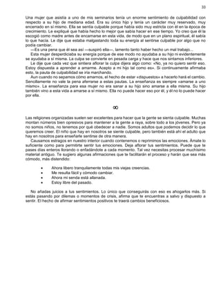 33
Una mujer que asistía a uno de mis seminarios tenía un enorme sentimiento de culpabilidad con
respecto a su hijo de mediana edad. Era su único hijo y tenía un carácter muy reservado, muy
encerrado en sí mismo. Ella se sentía culpable porque había sido muy estricta con él en la época de
crecimiento. Le expliqué que había hecho lo mejor que sabía hacer en ese tiempo. Yo creo que él la
escogió como madre antes de encarnarse en esta vida, de modo que en un plano espiritual, él sabía
lo que hacía. Le dije que estaba malgastando toda su energía al sentirse culpable por algo que no
podía cambiar.
—Es una pena que él sea así —suspiró ella—, lamento tanto haber hecho un mal trabajo...
Esta mujer desperdiciaba su energía porque de ese modo no ayudaba a su hijo ni evidentemente
se ayudaba a sí misma. La culpa se convierte en pesada carga y hace que nos sintamos inferiores.
Le dije que cada vez que sintiera aflorar la culpa dijera algo como: «No, ya no quiero sentir eso.
Estoy dispuesta a aprender a amarme. Acepto a mi hijo tal como es». Si continuamente afirmaba
esto, la pauta de culpabilidad se iría marchando.
Aun cuando no sepamos cómo amarnos, el hecho de estar «dispuestos» a hacerlo hará el cambio.
Sencillamente no vale la pena aferrarse a estas pautas. La enseñanza es siempre «amarse a uno
mismo». La enseñanza para esa mujer no era sanar a su hijo sino amarse a ella misma. Su hijo
también vino a esta vida a amarse a sí mismo. Ella no puede hacer eso por él, y él no lo puede hacer
por ella.
¥
Las religiones organizadas suelen ser excelentes para hacer que la gente se sienta culpable. Muchas
montan números bien opresivos para mantener a la gente a raya, sobre todo a los jóvenes. Pero ya
no somos niños, no tenemos por qué obedecer a nadie. Somos adultos que podemos decidir lo que
queremos creer. El niño que hay en nosotros se siente culpable, pero también está ahí el adulto que
hay en nosotros para enseñarle sentirse de otra manera.
Causamos estragos en nuestro interior cuando contenemos o reprimimos las emociones. Ámate lo
suficiente como para permitirte sentir tus emociones. Deja aflorar tus sentimientos. Puede que te
pases días enteros llorando o enfadándote a cada momento. Tal vez necesitas procesar muchísimo
material antiguo. Te sugiero algunas afirmaciones que te facilitarán el proceso y harán que sea más
cómodo, más distendido:
· Ahora libero tranquilamente todas mis viejas creencias.
· Me resulta fácil y cómodo cambiar.
· Ahora mi senda está allanada.
· Estoy libre del pasado.
No añadas juicios a tus sentimientos. Lo único que conseguirás con eso es ahogarlos más. Si
estás pasando por dilemas o momentos de crisis, afirma que te encuentras a salvo y dispuesto a
sentir. El hecho de afirmar sentimientos positivos te traerá cambios beneficiosos.
 