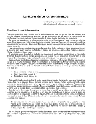 6
La expresión de los sentimientos
Una tragedia puede convertirse en nuestro mayor bien
si la abordamos de tal forma que nos ayude a crecer.
Cómo liberar la rabia de forma positiva
Todo el mundo tiene que vérselas con la rabia alguna que otra vez en su vida. La rabia es una
emoción sincera. Cuando no se expresa, se va acumulando en el cuerpo y normalmente se
manifiesta en forma de malestar (enfermedad) o de algún tipo de disfunción del organismo.
Tal como nos sucede con la crítica, generalmente nos enfadamos una y otra vez por las mismas
cosas. Si pensamos que no tenemos derecho a expresar nuestro enfado, nos lo tragamos, lo cual nos
produce rencor, amargura o depresión. De manera que es bueno «encargarnos» de la rabia cuando
ésta se presenta.
Hay muchas formas positivas de manejar la rabia. Una de las mejores es hablar sinceramente con
la persona con quien estamos enfadados y liberar las emociones contenidas. Podemos decirle:
«Estoy enfadado contigo porque __________ ».
Si sentimos ganas de gritarle o chillarle, eso quiere decir que la rabia que sentimos se ha estado
formando durante bastante tiempo, probablemente porque no nos atrevemos a hablar con la otra
persona. En este caso, lo mejor es liberar la rabia hablando con esa persona en el espejo.
Busca un lugar donde te sientas seguro y sepas que no te van a interrumpir. Mírate a los ojos en el
espejo. Si te resulta demasiado difícil, concéntrate en la nariz o la boca. Mírate y/o mira a la persona
con quien estás enojado. Recuerda el momento en que te enfadaste y deja que salga la rabia.
Comienza diciéndole por qué exactamente estás enfadado. Expresa la rabia que sientes. Puedes
decir algo así:
· Estoy enfadado contigo porque _____________________
· Estoy muy dolida porque tú ________________________
· Tengo tanto miedo porque tú _______________________
Deja salir todos tus sentimientos. Si te dan ganas de expresarlos físicamente, coge algunos cojines
y golpéalos. No te asustes de que tu rabia tome su curso natural. Ya has tenido reprimidos esos
sentimientos demasiado tiempo. No hay por qué sentir ninguna culpa ni vergüenza. Recuerda, tus
sentimientos son pensamientos en acción. Tienen una utilidad, y cuando los dejas salir libremente de
tu mente y de tu cuerpo, dejas espacio para otras experiencias más positivas.
Cuando hayas terminado de expresar tu rabia, haz lo posible por perdonar a la persona o las
personas que la provocaron. El perdón es un acto de libertad para ti, porque eres tú quien se
beneficia con él. Si no puedes perdonar a alguien, entonces el ejercicio será una afirmación negativa
y no curativa para ti. Hay diferencia entre «liberar» y simplemente «revivir» viejas rabias. Tal vez
necesites decir algo así:
De acuerdo, esa situación está superada. Ahora pertenece al pasado. No apruebo lo que has
hecho, pero comprendo que hiciste lo mejor que podías hacer con el entendimiento, el
conocimiento y la información que tenías en aquel momento. He acabado con esto. Te libero y
te dejo en paz. Tú eres libre y yo soy libre.
Tal vez tengas que repetir el ejercicio varias veces hasta sentir que de verdad te has liberado de la
rabia. También es posible que necesites trabajar con varias rabias. Haz lo que te parezca apropiado
para ti.
 