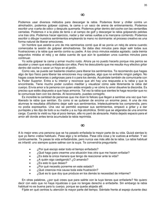 35
¥
Podemos usar diversos métodos para descargar la rabia. Podemos llorar y chillar contra un
almohadón, podemos golpear cojines, la cama o un saco de arena de entrenamiento. Podemos
escribir una «carta de odio» y después quemarla. Podemos gritar dentro del coche con las ventanillas
cerradas. Podemos ir a la pista de tenis o al campo de golf y descargar la rabia golpeando pelotas
una tras otra. Podemos hacer ejercicio, nadar y dar varias vueltas a la manzana corriendo. Podemos
escribir o dibujar nuestros sentimientos empleando la mano no dominante: el proceso creativo es una
forma natural de liberar emociones.
Un hombre que asistía a uno de mis seminarios contó que él se ponía un reloj de arena cuando
comenzaba la sesión de golpear almohadones. Se daba diez minutos para dejar salir todas sus
frustraciones y la rabia que sentía contra su padre. A los cinco minutos estaba agotado; cada treinta
segundos miraba el reloj y se daba cuenta de que aún le quedaban unos cuantos minutos para
continuar.
Yo solía golpear la cama y armar mucho ruido. Ahora ya no puedo hacerlo porque mis perros se
asustan y creen que estoy enfadada con ellos. Pero he descubierto que me resulta muy efectivo gritar
dentro del coche o cavar un hoyo en el jardín.
Como ves, se puede ser bastante creativo para liberar los sentimientos. Te recomiendo que hagas
algo de tipo físico para liberar las emociones muy cargadas, algo que no entrañe ningún peligro. No
hagas cosas temerarias o peligrosas para ti o para los demás. Acuérdate también de comunicarte con
tu Poder Superior. Entra a tu interior y reconoce que ahí hay una respuesta a tu rabia y que la
encontrarás. Tiene mucho poder curativo meditar y visualizar cómo sale libremente la rabia del
cuerpo. Envía amor a la persona con quien estás enojado y ve cómo tu amor disuelve la discordia. Es
preciso que estés dispuesto a que haya armonía. Tal vez la rabia que sientes te haga recordar que no
te comunicas bien con los demás. Al reconocerlo, puedes corregirlo.
Es increíble la cantidad de personas que me dcen lo felices que llegan a sentirse una vez que han
liberado la rabia que sentían. Es como si se quitaran de encima un enorme peso. A una de mis
alumnas le resultaba dificilísimo dejar salir sus sentimientos. Intelectualmente los comprendía, pero
no podía expresarlos. Una vez se permitió expresar sus sentimientos, empezó a gritar y a dar
puntapiés y les dijo de todo a su madre y a su hija alcohólica. Sintió que se aligeraba de una enorme
carga. Cuando la visitó su hija al poco tiempo, ella no paró de abrazarla. Había dejado espacio para el
amor allí donde antes tenía acumulada la rabia reprimida.
¥
A lo mejor eres una persona que se ha pasado enfadada la mayor parte de su vida. Quizá sientas lo
que yo llamo «rabia habitual». Pasa algo y te enfadas. Pasa otra cosa y te vuelves a enfadar. Y así
continuamente. Te pasas la vida enfadándote, pero nunca vas más allá de la rabia. La rabia habitual
es infantil: uno siempre quiere salirse con la suya. Te convendría preguntarte:
· ¿Por qué escojo estar todo el tiempo enfadado?
· ¿Qué hago para crearme una situación tras otra que me hacen enfadar?
· ¿Es ésta la única manera que tengo de reaccionar ante la vida?
· ¿A quién sigo castigando? ¿O amando?
· ¿Es esto lo que deseo?
· ¿Por qué necesito ponerme en este estado?
· ¿Qué creencia mía causa toda esta frustración?
· ¿Qué es lo que doy que produce en los demás la necesidad de irritarme?
En otras palabras, ¿por qué crees que para salirte con la tuya tienes que enfadarte? No quiero
decir con esto que no haya injusticias o que no tengas derecho a enfadarte. Sin embargo la rabia
habitual no es buena para tu cuerpo, porque se queda alojada allí.
Fíjate en qué centras tu atención la mayor parte del tiempo. Siéntate frente al espejo durante diez
 
