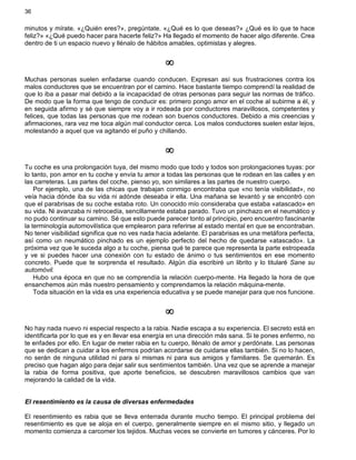 36
minutos y mírate. «¿Quién eres?», pregúntate. «¿Qué es lo que deseas?» ¿Qué es lo que te hace
feliz?» «¿Qué puedo hacer para hacerte feliz?» Ha llegado el momento de hacer algo diferente. Crea
dentro de ti un espacio nuevo y llénalo de hábitos amables, optimistas y alegres.
¥
Muchas personas suelen enfadarse cuando conducen. Expresan así sus frustraciones contra los
malos conductores que se encuentran por el camino. Hace bastante tiempo comprendí la realidad de
que lo iba a pasar mal debido a la incapacidad de otras personas para seguir las normas de tráfico.
De modo que la forma que tengo de conducir es: primero pongo amor en el coche al subirme a él, y
en seguida afirmo y sé que siempre voy a ir rodeada por conductores maravillosos, competentes y
felices, que todas las personas que me rodean son buenos conductores. Debido a mis creencias y
afirmaciones, rara vez me toca algún mal conductor cerca. Los malos conductores suelen estar lejos,
molestando a aquel que va agitando el puño y chillando.
¥
Tu coche es una prolongación tuya, del mismo modo que todo y todos son prolongaciones tuyas: por
lo tanto, pon amor en tu coche y envía tu amor a todas las personas que te rodean en las calles y en
las carreteras. Las partes del coche, pienso yo, son similares a las partes de nuestro cuerpo.
Por ejemplo, una de las chicas que trabajan conmigo encontraba que «no tenía visibilidad», no
veía hacia dónde iba su vida ni adónde deseaba ir ella. Una mañana se levantó y se encontró con
que el parabrisas de su coche estaba roto. Un conocido mío consideraba que estaba «atascado» en
su vida. Ni avanzaba ni retrocedía, sencillamente estaba parado. Tuvo un pinchazo en el neumático y
no pudo continuar su camino. Sé que esto puede parecer tonto al principio, pero encuentro fascinante
la terminología automovilística que emplearon para referirse al estado mental en que se encontraban.
No tener visibilidad significa que no ves nada hacia adelante. El parabrisas es una metáfora perfecta,
así como un neumático pinchado es un ejemplo perfecto del hecho de quedarse «atascado». La
próxima vez que le suceda algo a tu coche, piensa qué te parece que representa la parte estropeada
y ve si puedes hacer una conexión con tu estado de ánimo o tus sentimientos en ese momento
concreto. Puede que te sorprenda el resultado. Algún día escribiré un librito y lo titularé Sane su
automóvil.
Hubo una época en que no se comprendía la relación cuerpo-mente. Ha llegado la hora de que
ensanchemos aún más nuestro pensamiento y comprendamos la relación máquina-mente.
Toda situación en la vida es una experiencia educativa y se puede manejar para que nos funcione.
¥
No hay nada nuevo ni especial respecto a la rabia. Nadie escapa a su experiencia. El secreto está en
identificarla por lo que es y en llevar esa energía en una dirección más sana. Si te pones enfermo, no
te enfades por ello. En lugar de meter rabia en tu cuerpo, llénalo de amor y perdónate. Las personas
que se dedican a cuidar a los enfermos podrían acordarse de cuidarse ellas también. Si no lo hacen,
no serán de ninguna utilidad ni para sí mismas ni para sus amigos y familiares. Se quemarán. Es
preciso que hagan algo para dejar salir sus sentimientos también. Una vez que se aprende a manejar
la rabia de forma positiva, que aporte beneficios, se descubren maravillosos cambios que van
mejorando la calidad de la vida.
El resentimiento es la causa de diversas enfermedades
El resentimiento es rabia que se lleva enterrada durante mucho tiempo. El principal problema del
resentimiento es que se aloja en el cuerpo, generalmente siempre en el mismo sitio, y llegado un
momento comienza a carcomer los tejidos. Muchas veces se convierte en tumores y cánceres. Por lo
 