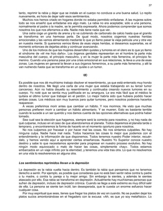 37
tanto, reprimir la rabia y dejar que se instale en el cuerpo no conduce a una buena salud. Lo repito
nuevamente, es hora de dejar salir esos sentimientos.
Muchos nos hemos criado en hogares donde no estaba permitido enfadarse. A las mujeres sobre
todo se nos enseñó que enfadarse era algo malo. La rabia no era aceptable; sólo a una persona,
normalmente el padre o la madre, se le permitía expresarla. Ahora podemos comprender que somos
nosotros los que nos aferramos a ella. Nadie más tiene nada que ver.
Una ostra coge un granito de arena y lo va cubriendo de carbonato de calcio hasta que el granito
se transforma en una hermosa perla. De igual modo, nosotros cogemos nuestras heridas
emocionales y las vamos alimentando mediante lo que yo llamo pasar la vieja película una y otra vez
en nuestra mente. Si queremos vernos libres de esas viejas heridas, si deseamos superarlas, es el
momento entonces de dejarlas atrás y continuar avanzando.
Uno de los motivos de que las mujeres desarrollen quistes y tumores en el útero es lo que yo llamo
el síndrome de «él me hizo daño». Los órganos genitales representan en el hombre la parte más
masculina del cuerpo, el principio masculino, y en la mujer la parte más femenina, el principio fe-
menino. Cuando una persona pasa por una crisis emocional en sus relaciones, la lleva a una de esas
zonas. Las mujeres en general la llevan a sus órganos femeninos, a su parte más femenina, y allí la
van nutriendo hasta que se transforma en un quiste o un tumor.
¥
Es posible que nos dé muchísimo trabajo disolver el resentimiento, ya que está enterrado muy hondo
dentro de nosotros. Me llegó una carta de una mujer que estaba trabajando en su tercer tumor
canceroso. Aún no había disuelto su resentimiento y continuaba creando nuevos tumores en su
cuerpo. Yo noté que se sentía muy justificada en su amargura. Le era más fácil que el médico le
quitara el último tumor que trabajar en el perdón. Lo mejor habría sido que hubiera podido hacer
ambas cosas. Los médicos son muy buenos para quitar tumores, pero nosotros podemos hacerlos
reaparecer.
A veces preferimos morir antes que cambiar un hábito. Y nos morimos. He visto que muchas
personas prefieren morir a cambiar un hábito alimentario. Y se mueren. Esto es bastante terrible
cuando le sucede a un ser querido y nos damos cuenta de las opciones alternativas que podría haber
tomado.
Sea cual sea la elección que hagamos, siempre será la correcta para nosotros, y no hay nada de
qué culparse, incluso en el caso de que abandonemos el planeta. Todos dejaremos el planeta tarde o
temprano, y encontraremos la forma de hacerlo en el momento oportuno para nosotros.
No nos culpemos por fracasar o por hacer mal las cosas. No nos sintamos culpables. No hay
ninguna culpa. Nadie hace mal nada. Todos hacemos las cosas lo mejor que podemos con el
entendimiento y la información de que disponemos. Todos tenemos nuestro Poder interior, recuér-
dalo, y hemos venido aquí a aprender ciertas enseñanzas. Nuestro Yo Superior conoce nuestro
destino y sabe lo que necesitamos aprender para progresar en nuestro proceso evolutivo. No hay
ningún modo equivocado o malo de hacer las cosas, simplemente «hay». Todos estamos
embarcados en un viaje infinito por la eternidad, y tenemos una vida tras otra. Lo que no resolvemos
en una vida lo resolveremos en alguna otra.
Los sentimientos reprimidos llevan a la depresión
La depresión es la rabia vuelta hacia dentro. Es también la rabia que pensamos que no tenemos
derecho a sentir. Por ejemplo, es posible que consideres que no está bien sentir rabia contra tu padre
o tu madre, o contra tu pareja o tu mejor amigo. Sin embargo la sientes, y además te sientes
atascado por ello. Esa rabia se transforma en depresión. Actualmente hay muchísimas personas que
sufren de depresión, incluso de depresión crónica. Cuando se llega a este extremo es muy difícil salir
de ella. La persona se siente tan inútil, tan desesperada, que le cuesta un enorme esfuerzo hacer
cualquier cosa.
Por muy espiritual que seas, tienes que fregar los platos de vez en cuando. No se pueden dejar los
platos sucios amontonándose en el fregadero con la excusa: «Ah, es que yo soy metafísico». Lo
 