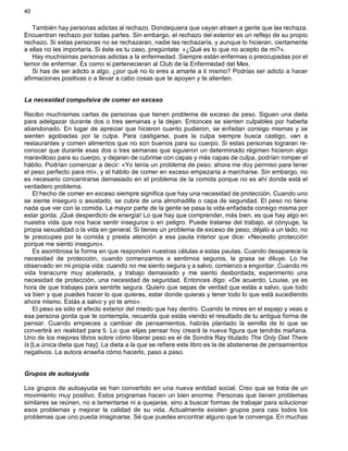 40
También hay personas adictas al rechazo. Dondequiera que vayan atraen a gente que las rechaza.
Encuentran rechazo por todas partes. Sin embargo, el rechazo del exterior es un reflejo de su propio
rechazo. Si estas personas no se rechazaran, nadie las rechazaría, y aunque lo hicieran, ciertamente
a ellas no les importaría. Si éste es tu caso, pregúntate: «¿Qué es lo que no acepto de mí?».
Hay muchísimas personas adictas a la enfermedad. Siempre están enfermas o preocupadas por el
temor de enfermar. Es como si pertenecieran al Club de la Enfermedad del Mes.
Si has de ser adicto a algo, ¿por qué no lo eres a amarte a ti mismo? Podrías ser adicto a hacer
afirmaciones positivas o a llevar a cabo cosas que te apoyen y te alienten.
La necesidad compulsiva de comer en exceso
Recibo muchísimas cartas de personas que tienen problema de exceso de peso. Siguen una dieta
para adelgazar durante dos o tres semanas y la dejan. Entonces se sienten culpables por haberla
abandonado. En lugar de apreciar que hicieron cuanto pudieron, se enfadan consigo mismas y se
sienten agobiadas por la culpa. Para castigarse, pues la culpa siempre busca castigo, van a
restaurantes y comen alimentos que no son buenos para su cuerpo. Si estas personas lograran re-
conocer que durante esas dos o tres semanas que siguieron un determinado régimen hicieron algo
maravilloso para su cuerpo, y dejaran de cubrirse con capas y más capas de culpa, podrían romper el
hábito. Podrían comenzar a decir: «Yo tenía un problema de peso; ahora me doy permiso para tener
el peso perfecto para mí», y el hábito de comer en exceso empezaría a marcharse. Sin embargo, no
es necesario concentrarse demasiado en el problema de la comida porque no es ahí donde está el
verdadero problema.
El hecho de comer en exceso siempre significa que hay una necesidad de protección. Cuando uno
se siente inseguro o asustado, se cubre de una almohadilla o capa de seguridad. El peso no tiene
nada que ver con la comida. La mayor parte de la gente se pasa la vida enfadada consigo misma por
estar gorda. ¡Qué desperdicio de energía! Lo que hay que comprender, más bien, es que hay algo en
nuestra vida que nos hace sentir inseguros o en peligro. Puede tratarse del trabajo, el cónyuge, la
propia sexualidad o la vida en general. Si tienes un problema de exceso de peso, déjalo a un lado, no
te preocupes por la comida y presta atención a esa pauta interior que dice: «Necesito protección
porque me siento inseguro».
Es asombrosa la forma en que responden nuestras células a estas pautas. Cuando desaparece la
necesidad de protección, cuando comenzamos a sentirnos seguros, la grasa se diluye. Lo he
observado en mi propia vida: cuando no me siento segura y a salvo, comienzo a engordar. Cuando mi
vida transcurre muy acelerada, y trabajo demasiado y me siento desbordada, experimento una
necesidad de protección, una necesidad de seguridad. Entonces digo: «De acuerdo, Louise, ya es
hora de que trabajes para sentirte segura. Quiero que sepas de verdad que estás a salvo, que todo
va bien y que puedes hacer lo que quieras, estar donde quieras y tener todo lo que está sucediendo
ahora mismo. Estás a salvo y yo te amo».
El peso es sólo el efecto exterior del miedo que hay dentro. Cuando te mires en el espejo y veas a
esa persona gorda que te contempla, recuerda que estás viendo el resultado de tu antigua forma de
pensar. Cuando empieces a cambiar de pensamientos, habrás plantado la semilla de lo que se
convertirá en realidad para ti. Lo que elijas pensar hoy creará la nueva figura que tendrás mañana.
Uno de los mejores libros sobre cómo liberar peso es el de Sondra Ray titulado The Only Diet There
Is [La única dieta que hay]. La dieta a la que se refiere este libro es la de abstenerse de pensamientos
negativos. La autora enseña cómo hacerlo, paso a paso.
Grupos de autoayuda
Los grupos de autoayuda se han convertido en una nueva entidad social. Creo que se trata de un
movimiento muy positivo. Estos programas hacen un bien enorme. Personas que tienen problemas
similares se reúnen, no a lamentarse ni a quejarse, sino a buscar formas de trabajar para solucionar
esos problemas y mejorar la calidad de su vida. Actualmente existen grupos para casi todos los
problemas que uno pueda imaginarse. Sé que puedes encontrar alguno que te convenga. En muchas
 