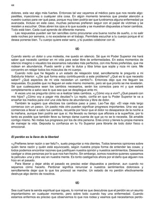 44
dolores, esta vez algo más fuertes. Entonces tal vez vayamos al médico para que nos recete algo:
pastillas, inyecciones o cualquier otra cosa. En algún momento tenemos que prestar atención a
nuestro cuerpo para ver qué pasa, porque muy bien podría ser que tuviéramos alguna enfermedad ya
avanzada. Incluso en este caso, muchas personas prefieren seguir con el papel de víctimas y se
resisten a escuchar. Otras abren los ojos a lo que sucede y se muestran dispuestas a hacer cambios.
Todo está bien. Cada cual aprende de diferente manera.
Las respuestas pueden ser tan sencillas como procurarse una buena noche de sueño, o no salir
siete noches por semana, o no excederse en el trabajo. Permítete escuchar a tu cuerpo porque él sí
desea ponerse bien. Tu cuerpo quiere estar sano, y tú puedes colaborar con él.
¥
Cuando siento un dolor o una molestia, me quedo en silencio. Sé que mi Poder Superior me hará
saber qué necesito cambiar en mi vida para estar libre de enfermedades. En estos momentos de
silencio imagino o visualizo los escenarios naturales más perfectos, con mis flores preferidas, que me
rodean en abundancia. Puedo sentir y oler la dulce y tibia brisa que sopla y roza mi cara. Me
concentro en relajar todos los músculos de mi cuerpo.
Cuando noto que he llegado a un estado de relajación total, sencillamente le pregunto a mi
Sabiduría Interior: «¿De qué forma estoy contribuyendo a este problema? ¿Qué es lo que necesito
saber? ¿Qué aspectos de mi vida necesitan un cambio?». Entonces dejo que me lleguen las
respuestas. Es posible que no lleguen en este mismo momento, pero sé que pronto se me revelarán.
Sé que cualesquiera sean los cambios necesarios, serán los correctos para mí y que estaré
completamente a salvo sea lo que sea que se despliegue ante mí.
A veces uno se pregunta cómo va a realizar tales cambios. «¿Cómo voy a vivir? ¿Qué pasará con
mis hijos? ¿Cómo voy a pagar mis deudas?» Lo repito, confía en que tu Poder Superior te va a
enseñar los medios para vivir una vida llena de abundancia y libre de dolor.
También te sugiero que efectúes los cambios paso a paso. Lao-Tse dijo: «El viaje más largo
comienza con un paso». Un pasito más otro pueden significar progresos importantes. Una vez que
comiences a llevar a cabo tus cambios, recuerda por favor que el dolor no desaparece de la noche a
la mañana, aunque bien podría ser que sí. Ha llevado su tiempo que aflorara a la superficie, por lo
tanto es posible que también lleve su tiempo darse cuenta de que ya no se lo necesita. Sé amable
contigo mismo. No midas tus progresos por los de otra persona. Eres único y tienes tu propia manera
de manejar la vida. Deposita tu confianza en tu Yo Superior para librarte de todo dolor físico o
emocional.
El perdón es la llave de la libertad
«¿Prefieres tener razón o ser feliz?», suelo preguntar a mis clientes. Todos tenemos opiniones sobre
quién tiene razón y quién está equivocado, según nuestra propia forma de entender las cosas; y
todos podemos encontrar razones que justifiquen nuestra opinión y nuestros sentimientos. Deseamos
castigar a otras personas por lo que nos han hecho. Sin embargo, somos nosotros quienes «pasamos
la película» una y otra vez en nuestra mente. Es tonto castigarnos ahora por el daño que alguien nos
hizo en el pasado.
Para liberar y dejar atrás el pasado es preciso estar dispuestos a perdonar, aun cuando no
sepamos cómo hacerlo. Perdonar significa renunciar a nuestros sentimientos dolorosos y
sencillamente dejar que lo que los provocó se marche. Un estado de no perdón efectivamente
destruye algo dentro de nosotros.
¥
Sea cual fuere la senda espiritual que sigues, lo normal es que descubras que el perdón es un asunto
importantísimo en cualquier momento, pero sobre todo cuando hay una enfermedad. Cuando
estamos enfermos es preciso que observemos lo que nos rodea y veamos qué necesitamos perdo-
 