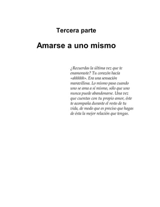 Tercera parte
Amarse a uno mismo
¿Recuerdas la última vez que te
enamoraste? Tu corazón hacía
«ahhhhh». Era una sensación
maravillosa. Lo mismo pasa cuando
uno se ama a sí mismo, sólo que uno
nunca puede abandonarse. Una vez
que cuentas con tu propio amor, éste
te acompaña durante el resto de tu
vida, de modo que es preciso que hagas
de ésta la mejor relación que tengas.
 