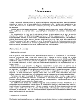 8
Cómo amarse
Citando uno perdona y libera, no sólo se quita de encima una enorme y
pesada carga sino que además abre la puerta hacia el amor a sí mismo.
Vamos a examinar algunas formas de amarnos a nosotros mismos que pueden resultar útiles para
aquellos de vosotros que ya llevan algún tiempo trabajando en ello, y también para las personas que
acaban de comenzar. Yo los llamo mis Diez Pasos; a lo largo de los años he enviado la lista a miles
de personas.
Amarse a uno mismo es una aventura maravillosa; es como aprender a volar. ¿Te imaginas que
todos tuviéramos el poder de volar a voluntad? ¡Sería fantástico! Empecemos a amarnos ahora
mismo.
En un aspecto o en otro, por lo visto todos sufrimos de alguna carencia de amor a nosotros
mismos. Nos resulta muy difícil amarnos porque llevamos dentro esos supuestos defectos que nos
hacen imposible amarnos tal como somos. Generalmente nos ponemos condiciones para amarnos, y
cuando entablamos alguna relación también ponemos condiciones para amar a la otra persona.
Todos hemos escuchado que no podemos amar de verdad a los demás hasta que nos amemos a
nosotros mismos. De modo que, ahora que ya hemos visto las barreras que hemos levantado para
obstaculizarnos, veamos cómo hacemos para lanzarnos al paso siguiente.
Diez maneras de amarnos
1. Dejemos de criticamos
Este es quizá el punto más importante. Ya hablamos de la crítica en el capítulo 5. Si nos decimos a
nosotros mismos que, pase lo que pase, estamos bien y valemos, podemos cambiar con facilidad
nuestra vida. Pero si nos decimos que estamos mal, nos resultará enormemente difícil lograrlo. Todos
cambiamos, todos. Cada día es un nuevo día y hacemos las cosas de manera algo diferente a como
las hicimos el día anterior. Nuestra capacidad para adaptarnos y avanzar con el proceso de la vida es
nuestro poder.
Las personas que proceden de hogares problemáticos suelen tener un sentido de la
responsabilidad exagerado y han adquirido la costumbre de juzgarse sin piedad. Crecieron en medio
de la tensión y la angustia. El mensaje que recibieron cuando eran niños les hace pensar: «Seguro
que algo no funciona bien en mí». Piensa por un momento en las palabras que empleas cuando te
regañas. Las más comunes son: estúpido, chico malo, chica mala, inútil, descuidado, feo, bobo,
indigno, perezoso, desaseado, etc. ¿Son éstas las mismas palabras que empleas para describirte?
Tenemos una gran necesidad de fortalecer nuestra propia valía y mérito, porque cuando
pensamos que no valemos lo suficiente encontramos la manera de ser siempre desgraciados. Nos
creamos enfermedades y dolor, aplazamos cosas que nos beneficiarían, maltratamos nuestro cuerpo
con comidas dañinas, con alcohol y otras drogas...
En cierta manera todos nos sentimos inseguros, porque somos humanos. Aprendemos a no
pretender que somos perfectos. La necesidad de ser perfectos sólo nos crea una enorme presión, y
nos impide ver los aspectos de nuestra vida que necesitan curación. En lugar de eso podríamos des-
cubrir nuestras aptitudes creativas, nuestra individualidad, y valorarnos por esas cualidades que nos
distinguen de los demás. Cada uno de nosotros tiene un papel único que desempeñar en la Tierra,
papel que oscurecemos al criticarnos.
2. Dejemos de asustarnos
Muchos de nosotros nos llenamos de miedo con pensamientos aterradores, logrando con ellos hacer
 
