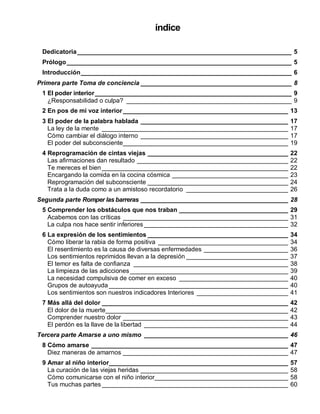 índice
Dedicatoria_____________________________________________________________ 5
Prólogo________________________________________________________________ 5
Introducción____________________________________________________________ 6
Primera parte Toma de conciencia ___________________________________________ 8
1 El poder interior________________________________________________________ 9
¿Responsabilidad o culpa? _______________________________________________ 9
2 En pos de mi voz interior_______________________________________________ 13
3 El poder de la palabra hablada __________________________________________ 17
La ley de la mente _____________________________________________________ 17
Cómo cambiar el diálogo interno __________________________________________ 17
El poder del subconsciente_______________________________________________ 19
4 Reprogramación de cintas viejas ________________________________________ 22
Las afirmaciones dan resultado ___________________________________________ 22
Te mereces el bien _____________________________________________________ 22
Encargando la comida en la cocina cósmica _________________________________ 23
Reprogramación del subconsciente ________________________________________ 24
Trata a la duda como a un amistoso recordatorio _____________________________ 26
Segunda parte Romper las barreras __________________________________________ 28
5 Comprender los obstáculos que nos traban _______________________________ 29
Acabemos con las críticas _______________________________________________ 31
La culpa nos hace sentir inferiores _________________________________________ 32
6 La expresión de los sentimientos ________________________________________ 34
Cómo liberar la rabia de forma positiva _____________________________________ 34
El resentimiento es la causa de diversas enfermedades ________________________ 36
Los sentimientos reprimidos llevan a la depresión _____________________________ 37
El temor es falta de confianza ____________________________________________ 38
La limpieza de las adicciones_____________________________________________ 39
La necesidad compulsiva de comer en exceso _______________________________ 40
Grupos de autoayuda ___________________________________________________ 40
Los sentimientos son nuestros indicadores Interiores __________________________ 41
7 Más allá del dolor _____________________________________________________ 42
El dolor de la muerte____________________________________________________ 42
Comprender nuestro dolor _______________________________________________ 43
El perdón es la llave de la libertad _________________________________________ 44
Tercera parte Amarse a uno mismo _________________________________________ 46
8 Cómo amarse ________________________________________________________ 47
Diez maneras de amarnos _______________________________________________ 47
9 Amar al niño interior___________________________________________________ 57
La curación de las viejas heridas __________________________________________ 58
Cómo comunicarse con el niño interior______________________________________ 58
Tus muchas partes _____________________________________________________ 60
 