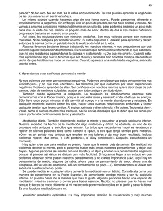 49
parece? No tan raro. No tan mal. Ya te estás acostumbrando. Tal vez puedas aprender a cogértelas
de las dos maneras sin sentir extrañeza.
Lo mismo sucede cuando hacemos algo de una forma nueva. Puede parecemos diferente e
inmediatamente la juzgamos. Sin embargo, con un poco de práctica se nos hace normal y natural. No
vamos a amarnos a nosotros mismos totalmente en un solo día, pero podemos amarnos un poco más
cada día. Si cada día nos damos un poquitín más de amor, dentro de dos o tres meses habremos
progresado bastante en nuestro amor propio.
Así pues, las equivocaciones son nuestros peldaños. Son muy valiosas porque son nuestras
maestras. No te castigues por cometer un error. Si estás dispuesto a utilizarlo para aprender y crecer,
entonces te servirá como un peldaño hacia la realización total en tu vida.
Algunos llevamos bastante tiempo trabajando en nosotros mismos, y nos preguntamos por qué
aún nos siguen reapareciendo problemas. Es necesario que continuemos reforzando lo que sabemos,
que no nos resistamos agarrándonos la cabeza y exclamando: «¿De qué me sirve?». Cuando esta-
mos aprendiendo algo nuevo tenemos que ser dulces y cariñosos con nosotros mismos. Recuerda el
jardín de que hablábamos hace un momento. Cuando aparezca una mala hierba negativa, arráncala
cuanto antes.
4. Aprendamos a ser cariñosos con nuestra mente
No nos odiemos por tener pensamientos negativos. Podemos considerar que estos pensamientos nos
«construyen», y no que nos «derriban». No tenemos por qué culparnos por tener experiencias
negativas. Podemos aprender de ellas. Ser cariñosos con nosotros mismos quiere decir dejar de cul-
parnos, dejar de sentirnos culpables, acabar con todo castigo y con todo dolor.
También puede ayudarnos la relajación. La relajación es absolutamente esencial para
comunicarnos con el Poder interior, porque si uno está tenso y asustado corta, obstruye su energía.
Sólo lleva unos pocos minutos al día permitir al cuerpo y a la mente abandonarse y relajarse. En
cualquier momento puedes cerrar los ojos, hacer unas cuantas respiraciones profundas y liberar
cualquier tensión que lleves contigo. Al espirar, céntrate y di en silencio: «Te quiero. Todo está bien».
Verás cómo te sientes mucho más tranquilo. Así te envías mensajes que te dicen que no tienes por
qué ir por la vida continuamente tenso y asustado.
Meditación diaria. También recomiendo acallar la mente y escuchar la propia sabiduría interior.
Nuestra sociedad ha hecho de la meditación algo misterioso y difícil; no obstante, es uno de los
procesos más antiguos y sencillos que existen. Lo único que necesitamos hacer es relajarnos y
repetir en silencio palabras tales como «amor» o «paz», u otra que tenga sentido para nosotros.
«Om» es un sonido muy antiguo que empleo en mis talleres y da muy buen resultado. Incluso
podemos repetir: «Me amo», o «Me perdono», o «Soy perdonado». Después, escuchemos un
momento.
Hay quien cree que para meditar es preciso hacer que la mente deje de pensar. En realidad, no
podemos detener la mente, pero sí podemos hacer más lentos nuestros pensamientos y dejar que
fluyan. Algunas personas se sientan con una libreta y un lápiz y anotan sus pensamientos negativos
porque al parecer así éstos se disipan con más facilidad. Si logramos llegar a un estado en que
podamos observar cómo pasan nuestros pensamientos y no ciarles importancia («Ah, aquí hay un
pensamiento de miedo, algunos de rabia, ahora pasa un pensamiento de amor, ahora uno de
desgracia, ahí va uno de abandono, allá un pensamiento de gozo…»), comenzaremos a utilizar con
sabiduría nuestro inmenso poder.
Se puede meditar en cualquier sitio y convertir la meditación en un hábito. Considérala como una
manera de concentrarte en tu Poder Superior, de comunicarte contigo mismo y con tu sabiduría
interior. Lo puedes hacer de la manera que más te guste. Algunas personas hacen una especie de
meditación mientras caminan o corren para hacer ejercicio. Repito: no pienses que lo haces mal
porque lo haces de modo diferente. A mí me encanta ponerme de rodillas en el jardín y cavar la tierra.
Es una fabulosa meditación para mí.
Visualizar resultados optimistas. Es muy importante también la visualización y hay muchas
 