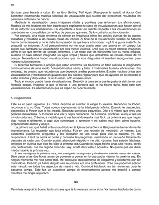 50
técnicas para llevarla a cabo. En su libro Getting Well Again [Recuperar la salud], el doctor Cari
Simonton recomienda muchas técnicas de visualización que suelen dar excelentes resultados en
personas enfermas de cáncer.
Mediante la visualización creas imágenes nítidas y positivas que refuerzan tus afirmaciones.
Muchos de mis lectores me han escrito para explicarme la clase de visualizaciones que hacen con el
fin de reforzar sus afirmaciones. Lo importante a tener en cuenta respecto a las visualizaciones es
que deben ser compatibles con el tipo de persona que eres. De lo contrario, no funcionarán.
Por ejemplo, una mujer enferma de cáncer se imaginaba cómo las células buenas de su cuerpo
atacaban y mataban a las células malas del cáncer. Al final de la visualización dudaba de haberlo
hecho correctamente y no le daba la impresión de que fuera a funcionar. «¿A ti te gusta matar?», le
pregunté yo entonces. A mí personalmente no me hace gracia crear una guerra en mi cuerpo. Le
sugerí que cambiara su visualización por otra menos violenta. Creo que es mejor emplear imágenes
como el sol que derrite las células enfermas, o un mago que las transforma con su varita mágica.
Cuando yo tuve cáncer imaginaba un agua limpia y fresca que arrastraba las células malas de mi
cuerpo. Necesitamos hacer visualizaciones que no nos disgusten ni resulten repugnantes para
nuestro subconsciente.
Si tenemos familiares o amigos que están enfermos, les hacemos un flaco servicio al imaginarlos
continuamente de este modo. Visualicémoslos sanos y bien. Enviémosles buenas vibraciones. Sin
embargo, es preciso que recordemos que depende de ellos ponerse bien. Existen muchas cintas con
visualizaciones y meditaciones guiadas que les puedes regalar para que les ayuden en su proceso si
están abiertos y dispuestos. Si no lo están, sólo envíales amor.
Todo el mundo puede hacer visualizaciones. Describir la casa en la que te gustaría vivir, tener una
fantasía sexual, imaginar lo que le harías a una persona que te ha hecho daño, todo esto son
visualizaciones. Es asombroso lo que es capaz de hacer la mente.
5- Elogiémonos
Éste es el paso siguiente. La crítica deprime al espíritu; el elogio lo levanta. Reconoce tu Poder,
reconoce a tu yo Dios. Todos somos expresiones de la Inteligencia Infinita. Cuando te desprecias,
desprecias al Poder que te ha creado. Empieza por cosas pequeñas. Dite a ti mismo que eres una
persona maravillosa. Si lo haces una vez y dejas de hacerlo, no funciona. Continúa, aunque sea un
minuto cada vez. Créeme, a medida que lo vas haciendo resulta más fácil. La próxima vez que hagas
algo nuevo o diferente, o algo que comienzas a aprender y no sabes muy bien cómo hacerlo,
proporciónate aliento y apoyo.
La primera vez que hablé ante un auditorio en la Iglesia de la Ciencia Religiosa fue tremendamente
impresionante. La recuerdo con toda nitidez. Fue en una reunión de mediodía, un viernes. Los
asistentes escribieron preguntas y las colocaron en una cesta para que la oradora, yo, las
respondiera. Llevé la cesta al podio y contesté las preguntas, realizando un pequeño tratamiento
después de cada una. Cuando acabé, abandoné el podio y me dije: «Louise, has estado fabulosa,
teniendo en cuenta que ésta ha sido la primera vez. Cuando lo hayas hecho unas seis veces, serás
una profesional». No me regañé diciendo: «Ay, olvidé decir esto o aquello». No quería que me diera
miedo hacerlo la próxima vez.
Si me castigaba la primera vez, me castigaría la segunda y finalmente sentiría terror de hablar.
Dejé pasar unas dos horas antes de ponerme a pensar en lo que podía mejorar la próxima vez. En
ningún momento me hice sentir mal. Me preocupé especialmente de elogiarme y felicitarme por ser
maravillosa. Cuando ya había dirigido seis reuniones, era una profesional. Creo que podemos aplicar
este método en todos los aspectos de nuestra vida. Continué hablando en las reuniones durante
bastante tiempo. Éste fue un excelente campo de entrenamiento porque me enseñó a pensar
mientras me dirigía al público.
¥
Permítete aceptar lo bueno tanto si crees que te lo mereces como si no. Ya hemos hablado de cómo
 