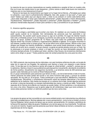 51
la creencia de que no somos merecedores es nuestra resistencia a aceptar el trien en nuestra vida.
Eso es lo que nos impide tener lo que deseamos. ¿Cómo vamos a decir nada bueno de nosotros si
creemos que no nos merecemos lo bueno?
Piensa en las leyes de merecimiento que regían en tu hogar de la infancia. ¿Pensabas que valías
lo suficiente, o que eras lo suficientemente inteligente, listo, alto, guapo o lo que sea? ¿Y para qué
vives? Sabes que estás aquí por alguna razón, y ésta no es comprar un coche cada tantos años.
¿Qué estás dispuesto a hacer para realizarte plenamente? ¿Estás dispuesto a hacer afirmaciones,
visualizaciones, tratamientos? ¿Estás dispuesto a perdonar? ¿Estás dispuesto a meditar? ¿Cuánto
esfuerzo mental estás dispuesto a hacer para cambiar tu vida y convertirla en la que deseas?
6.. Amarnos significa apoyamos
Acude a tus amigos y permíteles que te echen una mano. En realidad, es una muestra de fortaleza
pedir ayuda cuando se la necesita. Son demasiadas las personas que han aprendido a ser
autosuficientes. No pueden pedir ayuda porque su ego se lo prohíbe. En lugar de intentar hacerlo
todo solo y enfadarte porque no lo consigues, la próxima vez pide ayuda. En todas las ciudades hay
grupos de apoyo. Existen programas de 12 Pasos casi para todos los problemas. Además, en
algunas áreas hay Círculos Curativos y organizaciones afiliadas a iglesias. Si no logras encontrar lo
que deseas, puedes iniciar tu propio grupo. No es tan difícil como podría parecer. Reúne a dos o tres
amigos que tengan los mismos problemas y establece unas pocas líneas directrices a seguir. Si lo
haces con el amor de tu corazón, el grupo crecerá. La gente se sentirá atraída como por un imán. No
te preocupes si el grupo empieza a crecer y el lugar de reunión se hace demasiado pequeño. El
Universo siempre provee. Si no sabes qué hacer, escribe a Hay House y te enviaremos orientaciones
sobre cómo dirigir un grupo.* Todos podemos estar de verdad presentes los unos para los otros.
¥
En 1985 comencé «las reuniones de los miércoles» con seis hombres enfermos de sida, en la sala de
estar de mi casa de Los Ángeles. No sabíamos qué íbamos a hacer con respecto a esta intensa
crisis. Yo les dije que no nos íbamos a sentar allí a jugar al «¡Qué terrible!, ¿verdad?», porque eso ya
lo sabíamos. íbamos a hacer lo que pudiéramos para apoyarnos mutuamente, abordando el problema
de forma positiva. Actualmente nos seguimos reuniendo, y ya tenemos cerca de 200 personas que
acuden cada miércoles por la noche al West Hollywood Park.
Es un grupo extraordinario para personas que tienen el sida, y se da la bienvenida a todo el mundo.
Vienen personas de todas partes del mundo a ver cómo funciona este grupo, y porque se sienten
apoyadas. No soy sólo yo, es el grupo. Todos contribuyen a que sea efectivo. Meditamos y hacemos
visualizaciones. Difundimos y compartimos información sobre las terapias alternativas y los últimos
adelantos de la medicina. Hay mesas de energía en un extremo de la sala, donde algunas personas
se echan y otras les transmiten su energía imponiéndoles las manos u orando por ellas. Tenemos te-
rapeutas de la Ciencia de la Mente con quienes se puede hablar. Al final cantamos y nos abrazamos
los unos a los otros. Deseamos que la gente salga de allí sintiéndose mejor que como entraron. A
veces estas personas reciben un estímulo positivo que les dura varios días.
¥
Los grupos de apoyo se han convertido en una nueva entidad social y son instrumentos muy efectivos
para esta compleja época. Muchas iglesias del «nuevo pensamiento», como la de la Unidad y la de la
Ciencia Religiosa, tienen grupos de apoyo que se reúnen semanalmente. En revistas y periódicos de
la Nueva Era aparecen listas de grupos. Establecer una red de apoyo es muy importante. Te estimula
y te pone en marcha. Sugiero que las personas que tienen ideas similares se reúnan y compartan sus
experiencias de forma regular.
* Hay House, Inc. - P.O. Box 6204 - Carson, CA 90749-6204 -USA. (N. del E.)
 