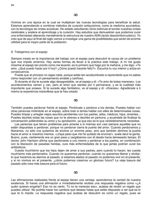 54
¥
Vivimos en una época en la cual se multiplican las nuevas tecnologías para beneficiar la salud.
Estamos aprendiendo a combinar métodos de curación antiquísimos, como la medicina ayurvédica,
con la tecnología de ondas acústicas. He estado estudiando cómo estimula el sonido nuestras ondas
cerebrales y acelera el aprendizaje y la curación. Hay estudios que demuestran que podemos curar
una enfermedad alterando mentalmente la estructura de nuestro ADN (ácido desoxirribonucleico). Yo
creo que de aquí al final del siglo vamos a investigar una gama de posibilidades que serán de enorme
utilidad para la mayor parte de la población.
9. Trabajemos con el espejo
Siempre insisto en la importancia del trabajo con el espejo para descubrir la causa de un problema
que nos impide amarnos. Hay varias formas de llevar a la práctica este trabajo. A mí me gusta
mirarme al espejo tan pronto como me levanto; es lo primero que hago por la mañana, y me digo: «Te
amo. ¿Qué puedo hacer por ti hoy? ¿Cómo puedo hacerte feliz?». Escucha tu voz interior y actúa en
consecuencia.
Puede que al principio no oigas nada, porque estás tan acostumbrado a reprenderte que no sabes
cómo responder con un pensamiento amable y cariñoso.
Si durante el día te sucede algo desagradable, ve al espejo y di: «Te amo de todas maneras». Los
acontecimientos vienen y van, pero el amor que sientes por ti permanece, y es la cualidad más
importante que posees. Si te sucede algo fantástico, ve al espejo y di: «Gracias». Agradécete a ti
mismo la experiencia maravillosa que te has creado.
¥
También puedes perdonar frente al espejo. Perdónate y perdona a los demás. Puedes hablar con
otras personas mirándote en el espejo, sobre todo si temes hablar con ellas de determinadas cosas.
Puedes limpiar y arreglar viejos asuntos pendientes con tus padres, jefes, médicos, hijos, amantes...
Puedes decirles todas las cosas que no te atreves a decirles en persona; y acuérdate de finalizar la
conversación pidiéndoles su amor y su aprobación, ya que eso es lo que verdaderamente necesitas.
Las personas que tienen problemas para amarse a sí mismas son casi siempre aquellas que no
están dispuestas a perdonar, porque no perdonar cierra la puerta del amor. Cuando perdonamos y
liberamos, no sólo nos quitamos de encima un enorme peso, sino que también abrimos la puerta
hacia el amor a nosotros mismos. «¡Vaya peso que me he quitado de encima!», suele decir la gente.
Bueno, pues, ciertamente era un gran peso y cargábamos con él desde hacía demasiado tiempo. El
doctor John Harrison afirma que perdonarse a uno mismo y perdonar a los padres, en combinación
con la liberación de pasadas heridas, cura más enfermedades de lo que jamás podrían curar los
antibióticos.
Cuesta muchísimo que los hijos dejen de amar a sus padres, pero cuando lo hacen, les cuesta
muchísimo más perdonarlos. Cuando no queremos perdonar, cuando no queremos liberar y olvidar,
lo que hacemos es atarnos al pasado; si estamos atados al pasado no podemos vivir en el presente,
y si no vivimos en el presente, ¿cómo podemos crearnos un glorioso futuro? La vieja basura del
pasado sólo crea más basura para el futuro.
¥
Las afirmaciones realizadas frente al espejo tienen una ventaja: aprendemos la verdad de nuestra
existencia. Si haces una afirmación e inmediatamente recibes una respuesta negativa como «¿A
quién quieres engañar? Eso no es cierto. Tú no te mereces eso», acabas de recibir un regalo que
puedes utilizar. No podrás hacer los cambios que deseas hasta que estés dispuesto a ver qué es lo
que te lo impide. La respuesta negativa que acabas de descubrir es como un regalo, pues se
 