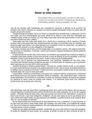 9
Amar al niño interior
Si no puedes intimar con otras personas, es porque no sabes cómo
intimar con tu propio niño interior. El pequeño que hay dentro de
ti está dolido y asustado. Ayuda y acompaña a tu niño.
Uno de los asuntos más importantes que necesitamos comenzar a abordar es la curación del
olvidado niño interior. Muchos de nosotros nos hemos pasado demasiado tiempo sin hacer caso de
nuestro propio niño interior.
Tengas la edad que tengas, hay en tu interior un pequeño que necesita amor y aceptación. Si eres
una mujer, por muy independiente que seas, tienes en tu interior a una niña muy vulnerable que
necesita ayuda; si eres un hombre, por muy maduro que seas, llevas de todas formas un niño dentro
que tiene hambre de calor y afecto.
Cada edad que has vivido está dentro de ti, dentro de tu conciencia y de tu memoria. Cuando
éramos niños y las cosas iban mal, solíamos pensar que algo no funcionaba bien en nosotros, que
teníamos algo malo dentro. Los niños piensan que si pudieran hacer las cosas bien, sus padres (o
quien sea) les amarían y no les castigarían ni les pegarían.
Así pues, siempre que el niño o la niña desea algo y no lo obtiene, piensa: «No valgo lo suficiente.
Soy anormal, un retrasado». Entonces, cuando nos hacemos mayores rechazamos ciertas partes de
nosotros mismos.
A estas alturas de nuestra vida, ahora mismo, es necesario que empecemos a hacernos íntegros y
a aceptar cada parte nuestra: la que hacía el tonto, la que se divertía, la que se asustaba, la que era
estúpida y boba, la que llevaba la cara sucia. Todas y cada una de nuestras partes.
Creo que por lo general nos desconectamos, nos cerramos, alrededor de los cinco años.
Tomamos esa decisión porque pensamos que algo no funciona bien en nosotros y ya no queremos
tener nada que ver con ese niño o niña que somos.
También llevamos a nuestros padres dentro. Tenemos en nuestro interior al niño y a sus padres.
La mayor parte del tiempo el padre (o la madre) reprende al niño, casi sin parar. Si prestas atención a
tu diálogo interno, podrás oír el sermón. Podrás escuchar cómo papá o mamá le dice al niño que está
haciendo algo mal o que no sirve para nada.
Lógicamente, entonces comenzamos una guerra con nosotros mismos; empezamos a criticarnos
de la misma forma en que éramos criticados: «Eres un estúpido», «No sirves para nada», «Otra vez
la has fastidiado». Se convierte en costumbre. Cuando nos hacemos adultos, la mayoría de nosotros
no hacemos el menor caso de nuestro niño interior, o lo criticamos igual como nos criticaban.
Continuamos con la pauta una y otra vez.
¥
John Bradshaw, autor de varios libros maravillosos sobre cómo sanar al niño interior, dijo una vez que
cuando llegamos a adultos llevamos dentro 25.000 horas de cintas grabadas con la voz de nuestros
padres. ¿Cuántas horas de esas cintas crees que te dicen que eres un ser maravilloso? ¿Cuántas te
dicen que te aman y que eres inteligente y brillante? ¿O que eres capaz de ser lo que desees ser y
que cuando seas mayor serás una gran persona? En realidad, ¿cuántas horas de esas cintas te dicen
«No, no, no» en todas sus formas?
No es nada extraño que nos pasemos la vida diciéndonos «no» y «debería». Lo que hacemos no
es otra cosa que imitar a esas viejas cintas. Sin embargo, son sólo cintas, no la realidad de nuestro
ser. No son la verdad de nuestra existencia. Son sólo grabaciones que uno lleva dentro, y se pueden
muy bien borrar o volver a grabar.
Cada vez que digas que estás asustado, comprende que es tu niño interior el que está asustado.
El adulto en realidad no tiene miedo; sin embargo, el adulto no está ahí para confortar al niño. El
 