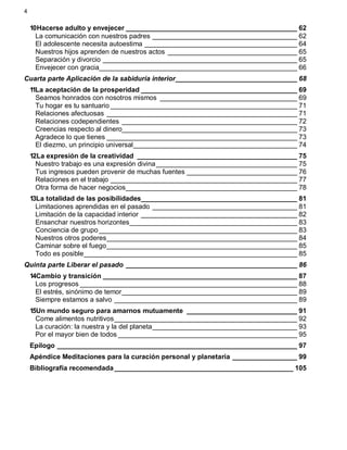 4
10Hacerse adulto y envejecer _____________________________________________ 62
La comunicación con nuestros padres ______________________________________ 62
El adolescente necesita autoestima ________________________________________ 64
Nuestros hijos aprenden de nuestros actos __________________________________ 65
Separación y divorcio ___________________________________________________ 65
Envejecer con gracia____________________________________________________ 66
Cuarta parte Aplicación de la sabiduría interior________________________________ 68
11La aceptación de la prosperidad _________________________________________ 69
Seamos honrados con nosotros mismos ____________________________________ 69
Tu hogar es tu santuario _________________________________________________ 71
Relaciones afectuosas __________________________________________________ 71
Relaciones codependientes ______________________________________________ 72
Creencias respecto al dinero______________________________________________ 73
Agradece lo que tienes __________________________________________________ 73
El diezmo, un principio universal___________________________________________ 74
12La expresión de la creatividad __________________________________________ 75
Nuestro trabajo es una expresión divina_____________________________________ 75
Tus ingresos pueden provenir de muchas fuentes _____________________________ 76
Relaciones en el trabajo _________________________________________________ 77
Otra forma de hacer negocios_____________________________________________ 78
13La totalidad de las posibilidades_________________________________________ 81
Limitaciones aprendidas en el pasado ______________________________________ 81
Limitación de la capacidad interior _________________________________________ 82
Ensanchar nuestros horizontes____________________________________________ 83
Conciencia de grupo ____________________________________________________ 83
Nuestros otros poderes__________________________________________________ 84
Caminar sobre el fuego__________________________________________________ 85
Todo es posible________________________________________________________ 85
Quinta parte Liberar el pasado _____________________________________________ 86
14Cambio y transición ___________________________________________________ 87
Los progresos _________________________________________________________ 88
El estrés, sinónimo de temor______________________________________________ 89
Siempre estamos a salvo ________________________________________________ 89
15Un mundo seguro para amarnos mutuamente _____________________________ 91
Come alimentos nutritivos________________________________________________ 92
La curación: la nuestra y la del planeta______________________________________ 93
Por el mayor bien de todos _______________________________________________ 95
Epílogo _______________________________________________________________ 97
Apéndice Meditaciones para la curación personal y planetaria _________________ 99
Bibliografía recomendada_______________________________________________ 105
 
