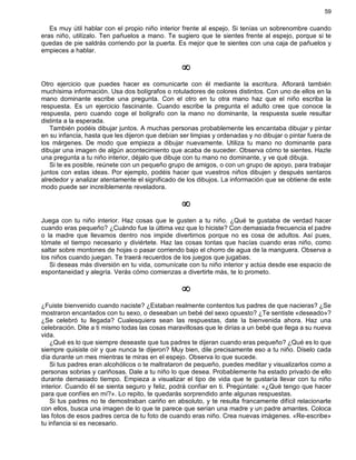 59
Es muy útil hablar con el propio niño interior frente al espejo. Si tenías un sobrenombre cuando
eras niño, utilízalo. Ten pañuelos a mano. Te sugiero que te sientes frente al espejo, porque si te
quedas de pie saldrás corriendo por la puerta. Es mejor que te sientes con una caja de pañuelos y
empieces a hablar.
¥
Otro ejercicio que puedes hacer es comunicarte con él mediante la escritura. Aflorará también
muchísima información. Usa dos bolígrafos o rotuladores de colores distintos. Con uno de ellos en la
mano dominante escribe una pregunta. Con el otro en tu otra mano haz que el niño escriba la
respuesta. Es un ejercicio fascinante. Cuando escribe la pregunta el adulto cree que conoce la
respuesta, pero cuando coge el bolígrafo con la mano no dominante, la respuesta suele resultar
distinta a la esperada.
También podéis dibujar juntos. A muchas personas probablemente les encantaba dibujar y pintar
en su infancia, hasta que les dijeron que debían ser limpias y ordenadas y no dibujar o pintar fuera de
los márgenes. De modo que empieza a dibujar nuevamente. Utiliza tu mano no dominante para
dibujar una imagen de algún acontecimiento que acaba de suceder. Observa cómo te sientes. Hazle
una pregunta a tu niño interior, déjalo que dibuje con tu mano no dominante, y ve qué dibuja.
Si te es posible, reúnete con un pequeño grupo de amigos, o con un grupo de apoyo, para trabajar
juntos con estas ideas. Por ejemplo, podéis hacer que vuestros niños dibujen y después sentaros
alrededor y analizar atentamente el significado de los dibujos. La información que se obtiene de este
modo puede ser increíblemente reveladora.
¥
Juega con tu niño interior. Haz cosas que le gusten a tu niño. ¿Qué te gustaba de verdad hacer
cuando eras pequeño? ¿Cuándo fue la última vez que lo hiciste? Con demasiada frecuencia el padre
o la madre que llevamos dentro nos impide divertirnos porque no es cosa de adultos. Así pues,
tómate el tiempo necesario y diviértete. Haz las cosas tontas que hacías cuando eras niño, como
saltar sobre montones de hojas o pasar corriendo bajo el chorro de agua de la manguera. Observa a
los niños cuando juegan. Te traerá recuerdos de los juegos que jugabas.
Si deseas más diversión en tu vida, comunícate con tu niño interior y actúa desde ese espacio de
espontaneidad y alegría. Verás cómo comienzas a divertirte más, te lo prometo.
¥
¿Fuiste bienvenido cuando naciste? ¿Estaban realmente contentos tus padres de que nacieras? ¿Se
mostraron encantados con tu sexo, o deseaban un bebé del sexo opuesto? ¿Te sentiste «deseado»?
¿Se celebró tu llegada? Cualesquiera sean las respuestas, date la bienvenida ahora. Haz una
celebración. Dite a ti mismo todas las cosas maravillosas que le dirías a un bebé que llega a su nueva
vida.
¿Qué es lo que siempre deseaste que tus padres te dijeran cuando eras pequeño? ¿Qué es lo que
siempre quisiste oír y que nunca te dijeron? Muy bien, dile precisamente eso a tu niño. Díselo cada
día durante un mes mientras te miras en el espejo. Observa lo que sucede.
Si tus padres eran alcohólicos o te maltrataron de pequeño, puedes meditar y visualizarlos como a
personas sobrias y cariñosas. Dale a tu niño lo que desea. Probablemente ha estado privado de ello
durante demasiado tiempo. Empieza a visualizar el tipo de vida que te gustaría llevar con tu niño
interior. Cuando él se sienta seguro y feliz, podrá confiar en ti. Pregúntale: «¿Qué tengo que hacer
para que confíes en mí?». Lo repito, te quedarás sorprendido ante algunas respuestas.
Si tus padres no te demostraban cariño en absoluto, y te resulta francamente difícil relacionarte
con ellos, busca una imagen de lo que te parece que serían una madre y un padre amantes. Coloca
las fotos de esos padres cerca de tu foto de cuando eras niño. Crea nuevas imágenes. «Re-escribe»
tu infancia si es necesario.
 